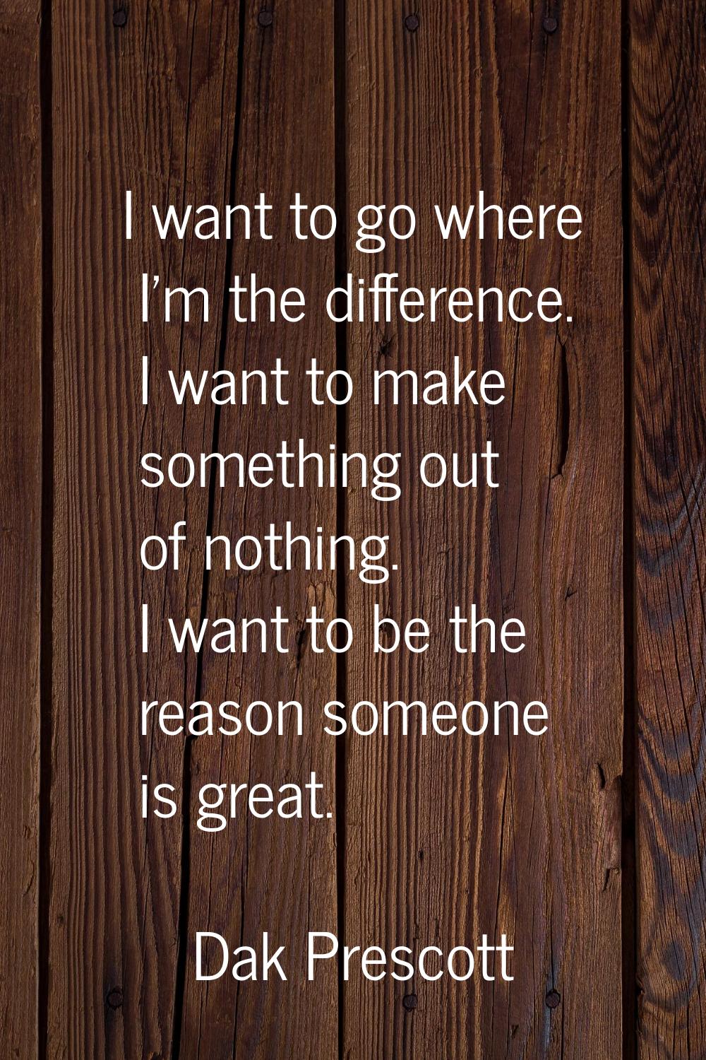 I want to go where I'm the difference. I want to make something out of nothing. I want to be the re