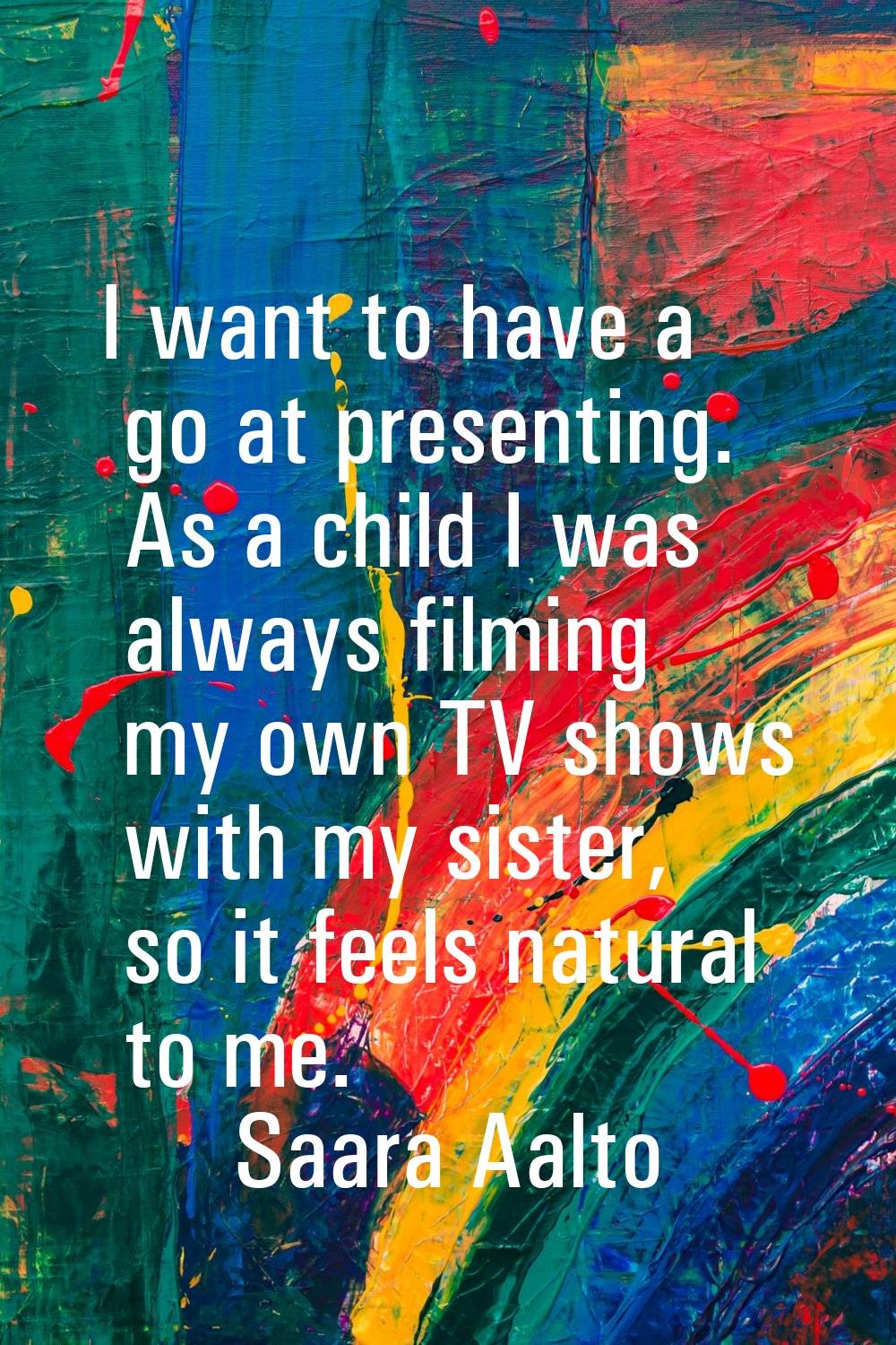 I want to have a go at presenting. As a child I was always filming my own TV shows with my sister, 