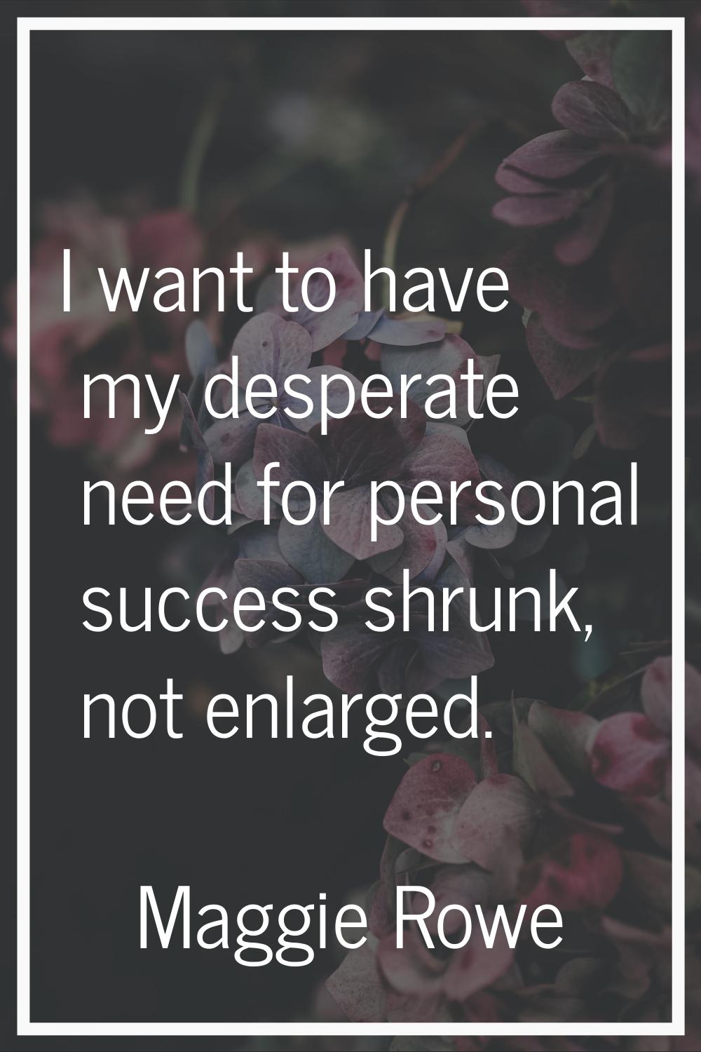 I want to have my desperate need for personal success shrunk, not enlarged.