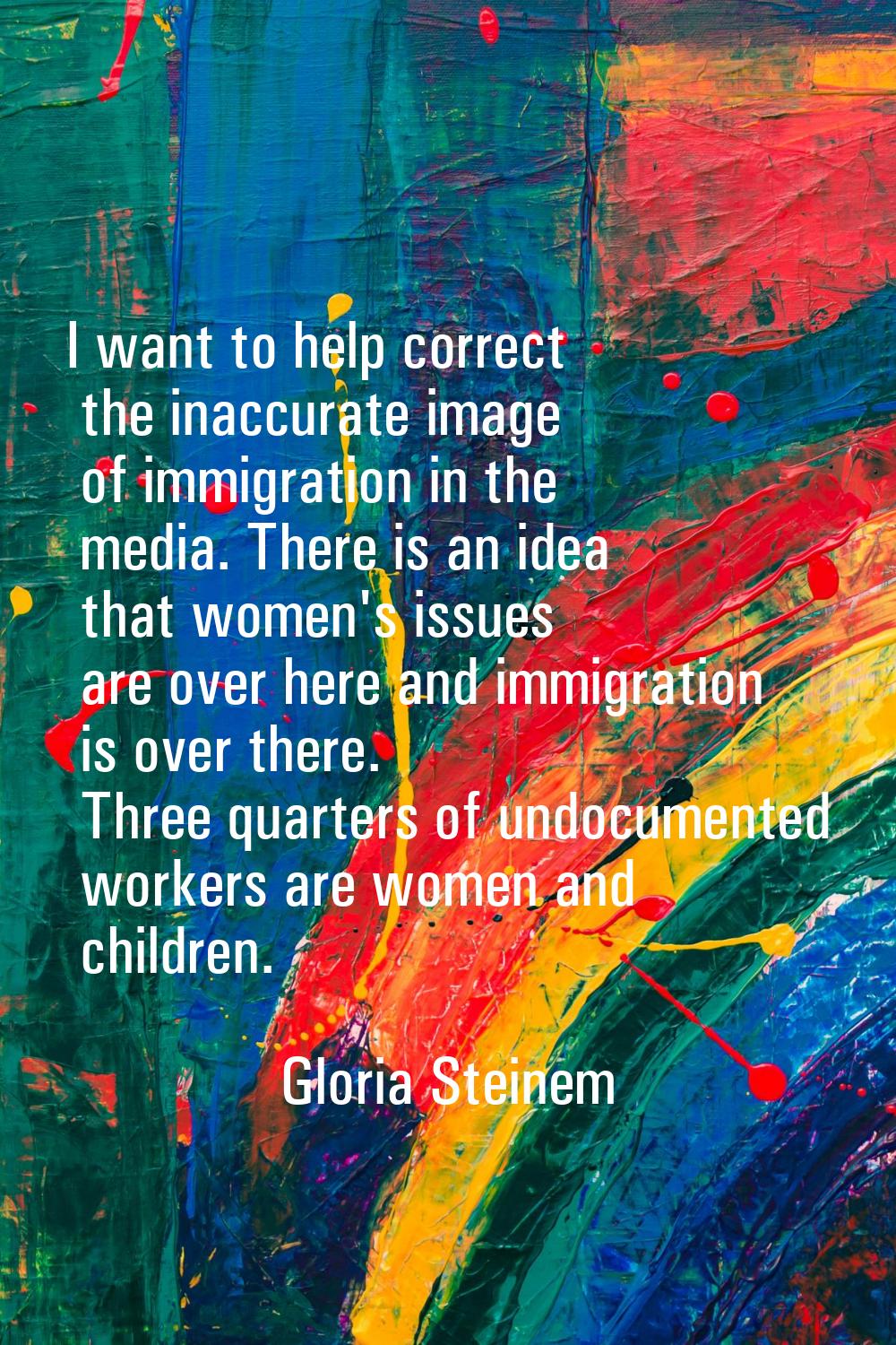 I want to help correct the inaccurate image of immigration in the media. There is an idea that wome