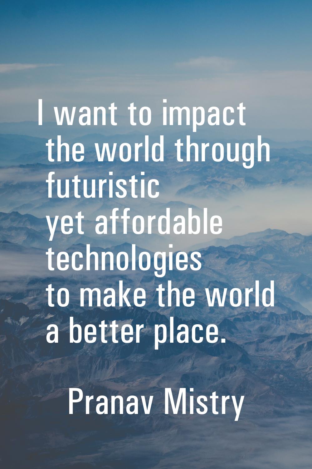 I want to impact the world through futuristic yet affordable technologies to make the world a bette