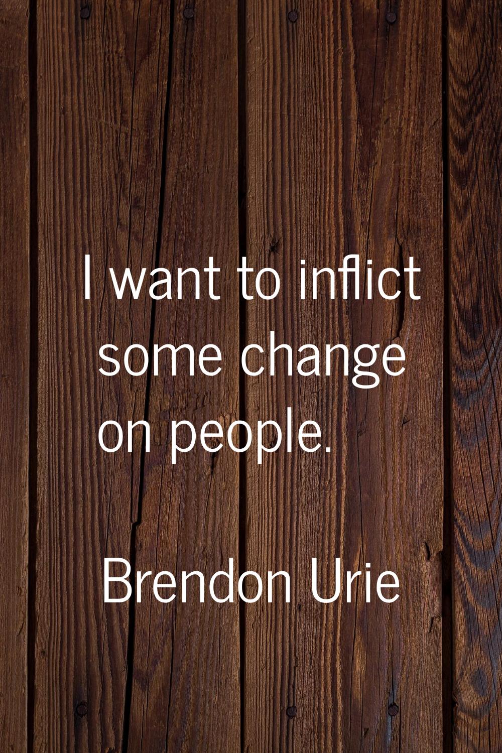 I want to inflict some change on people.