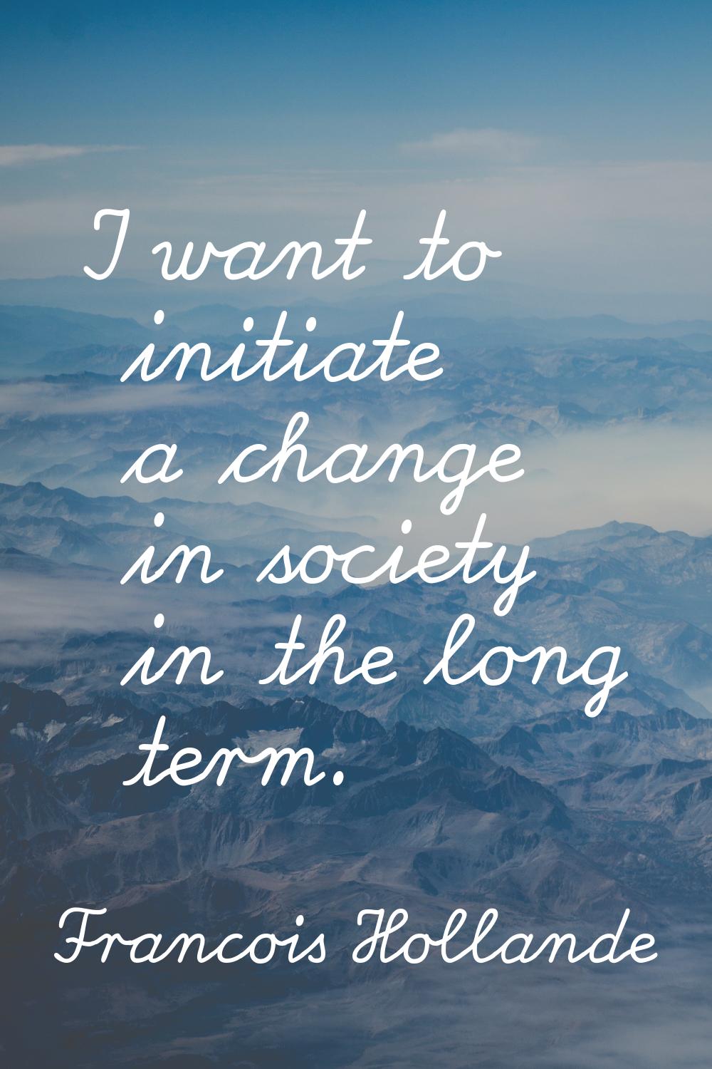 I want to initiate a change in society in the long term.
