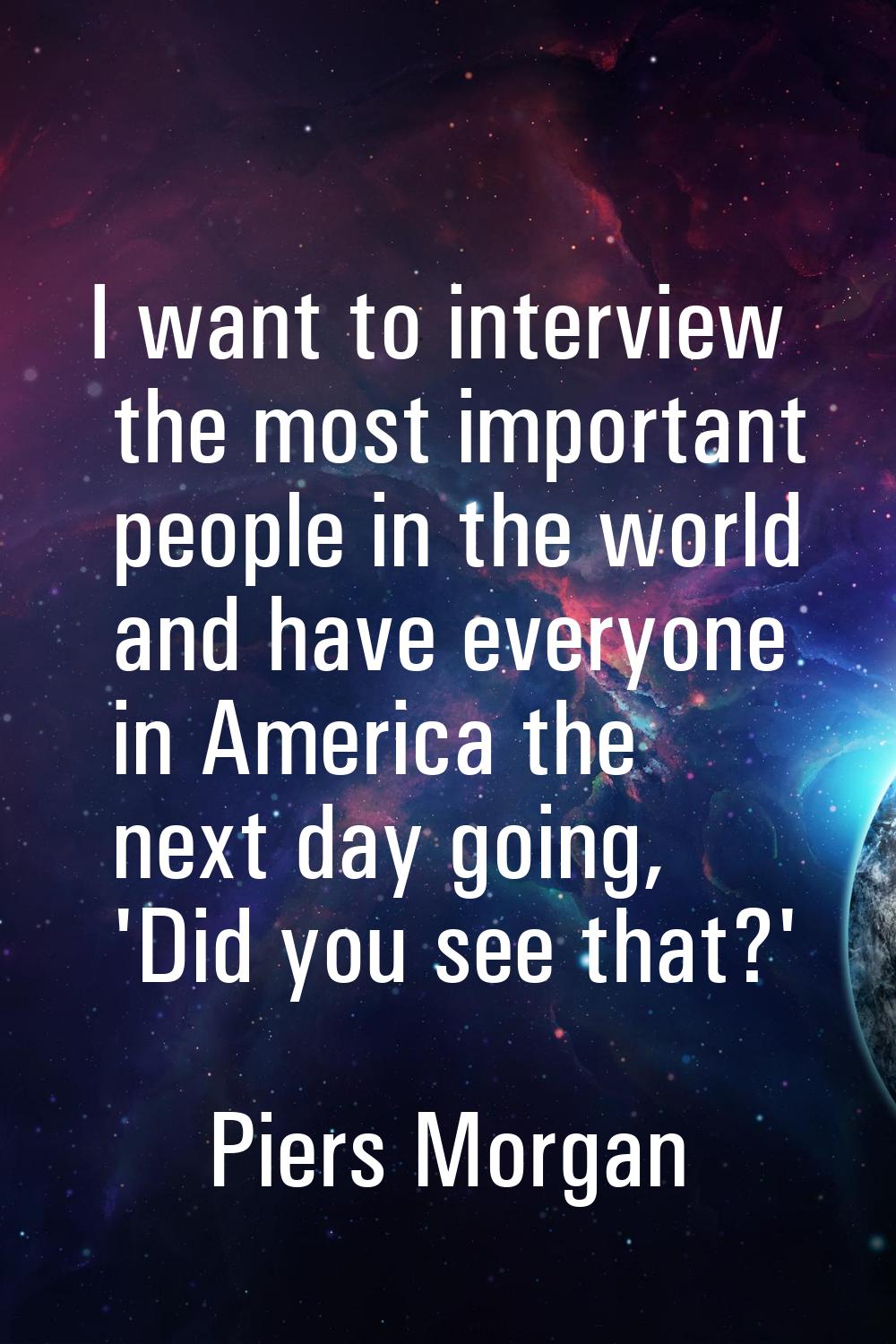 I want to interview the most important people in the world and have everyone in America the next da