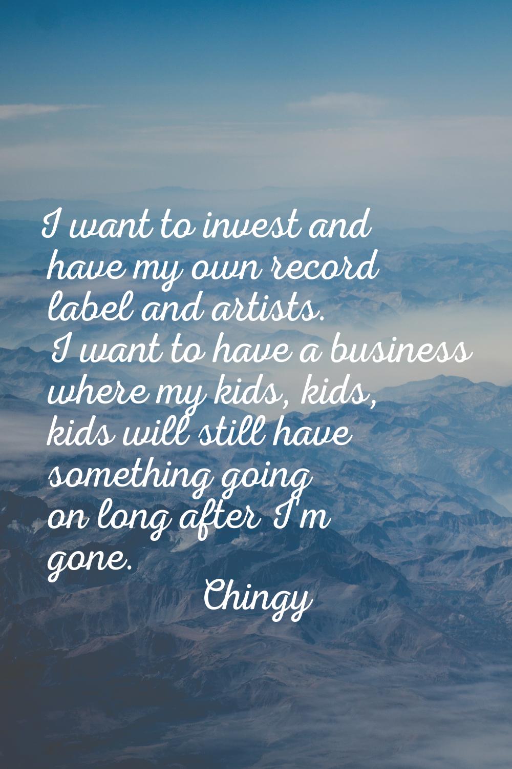 I want to invest and have my own record label and artists. I want to have a business where my kids,