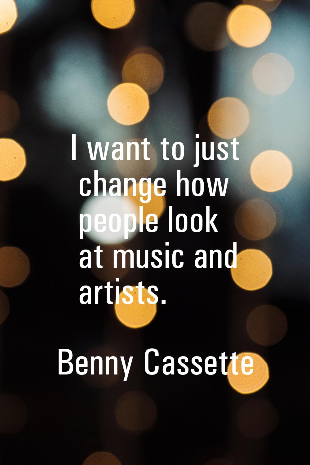 I want to just change how people look at music and artists.