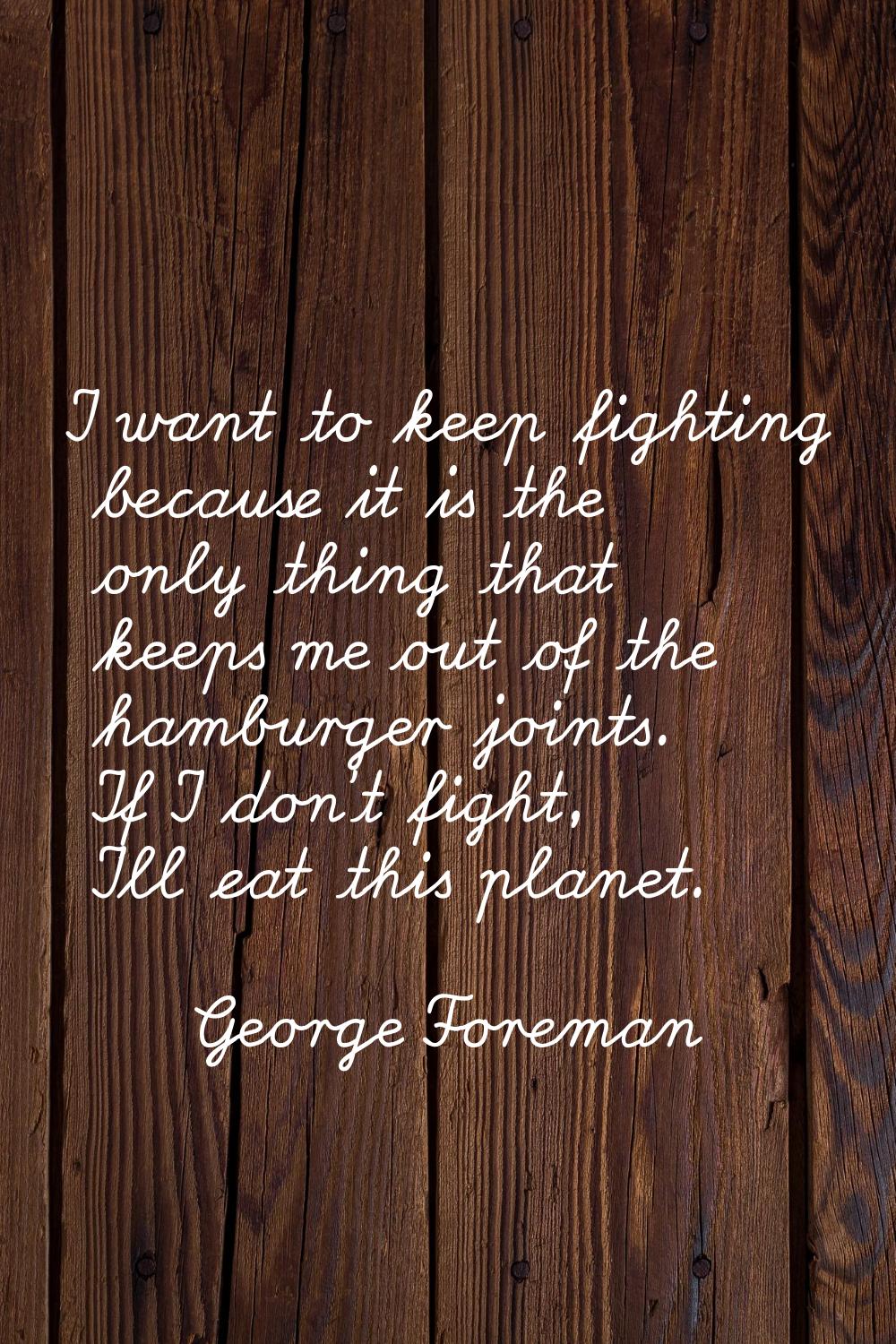 I want to keep fighting because it is the only thing that keeps me out of the hamburger joints. If 