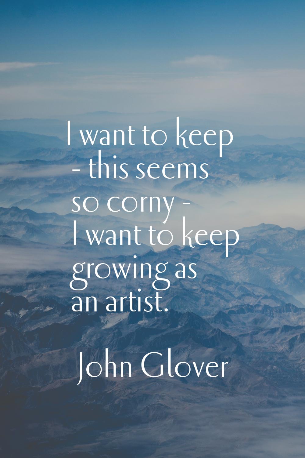 I want to keep - this seems so corny - I want to keep growing as an artist.