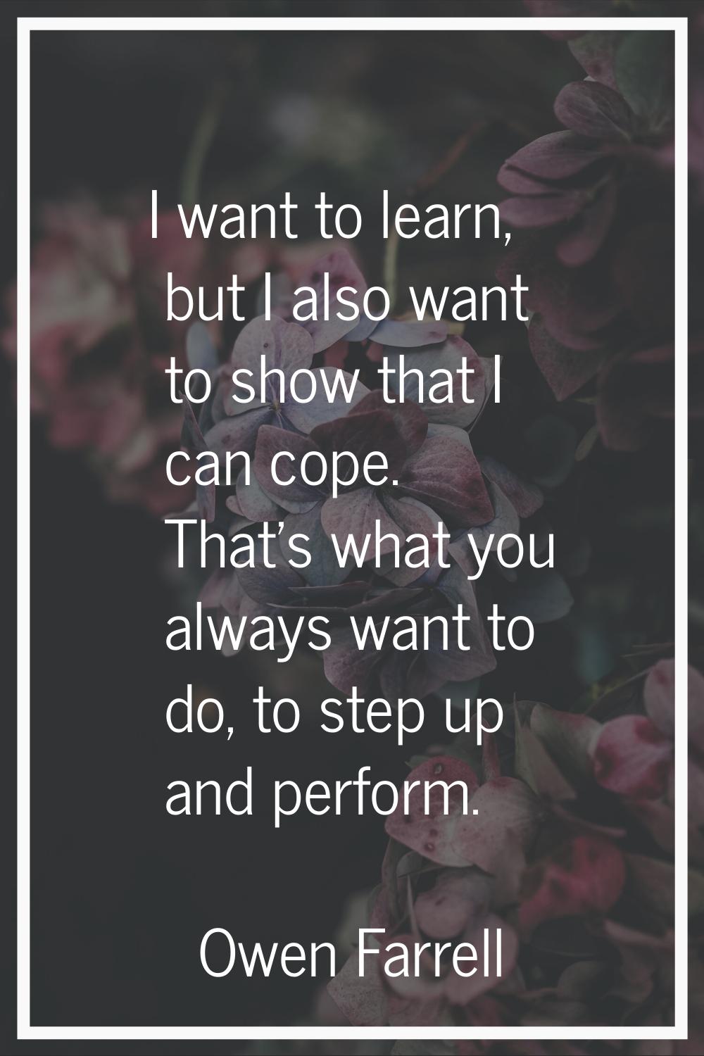 I want to learn, but I also want to show that I can cope. That's what you always want to do, to ste