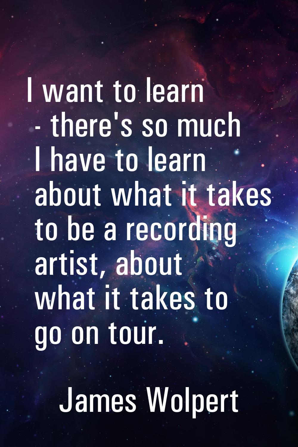 I want to learn - there's so much I have to learn about what it takes to be a recording artist, abo