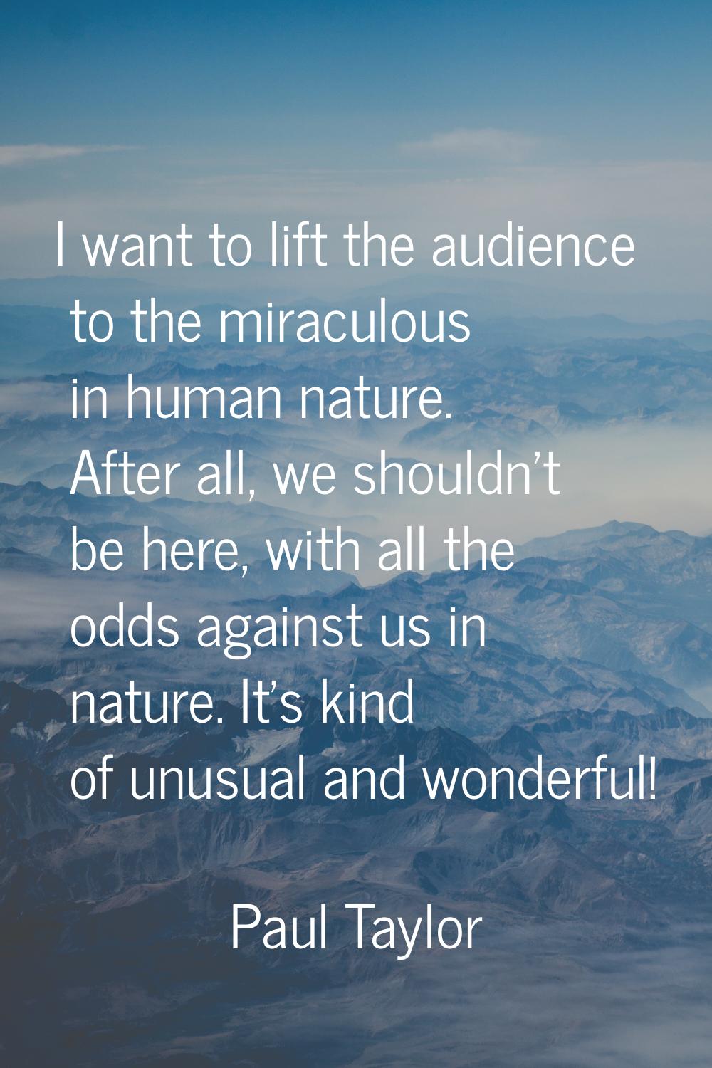 I want to lift the audience to the miraculous in human nature. After all, we shouldn't be here, wit