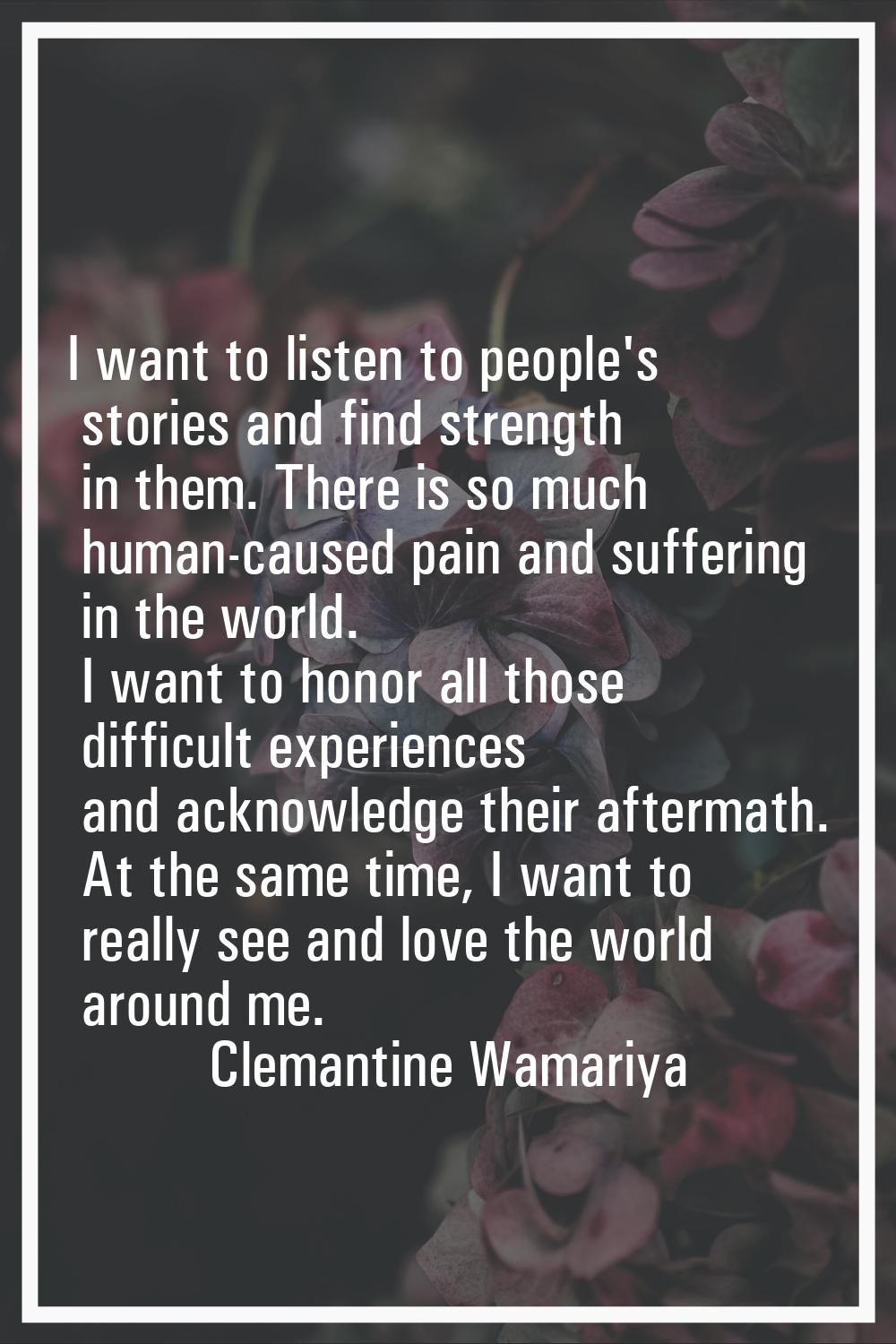 I want to listen to people's stories and find strength in them. There is so much human-caused pain 