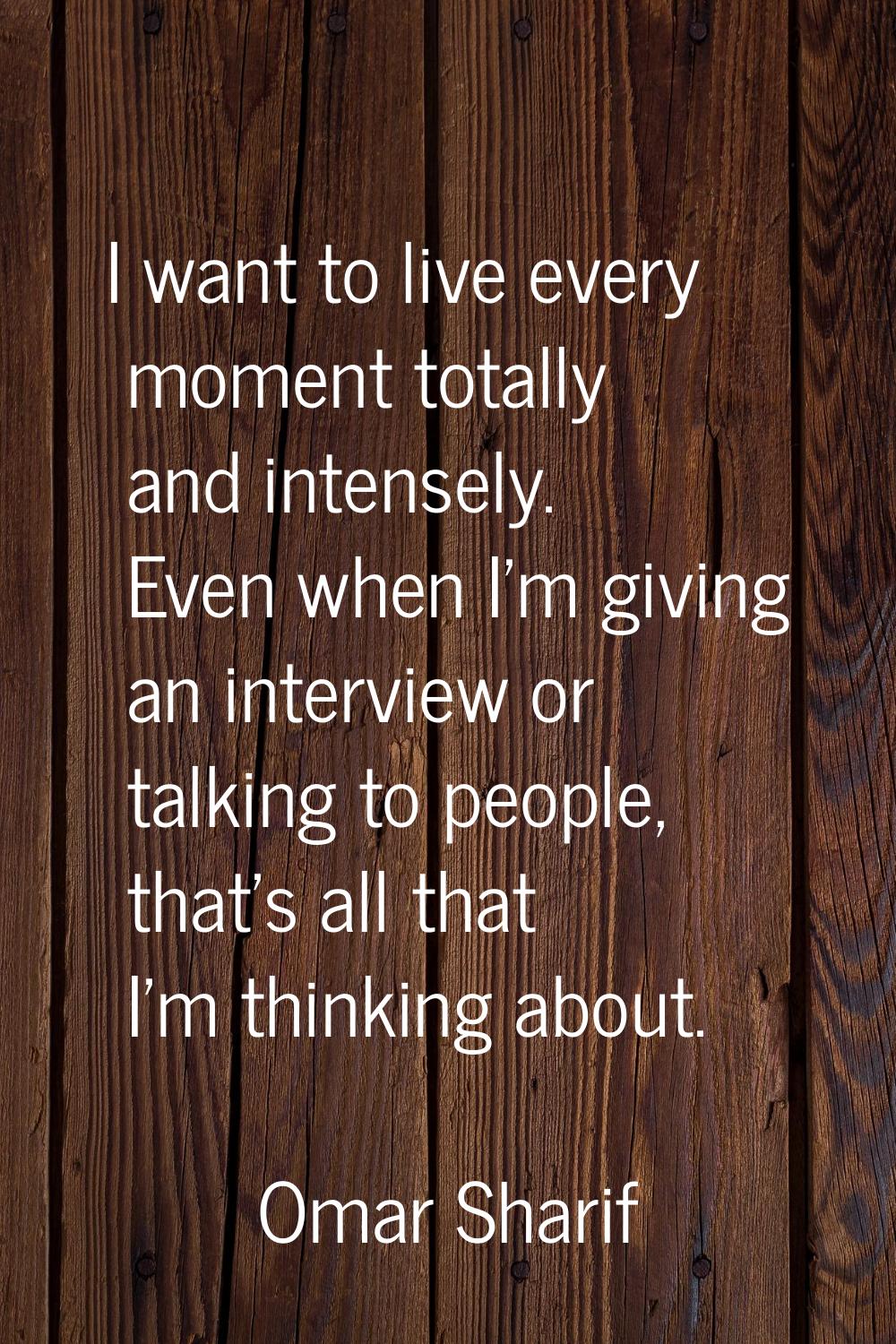 I want to live every moment totally and intensely. Even when I'm giving an interview or talking to 