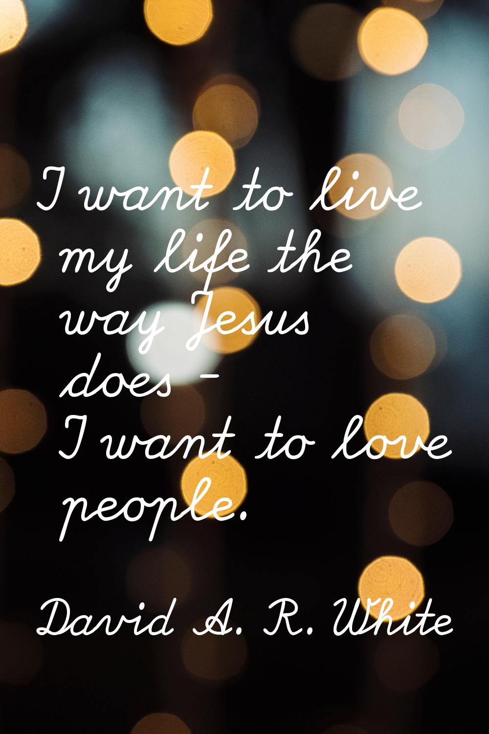 I want to live my life the way Jesus does - I want to love people.