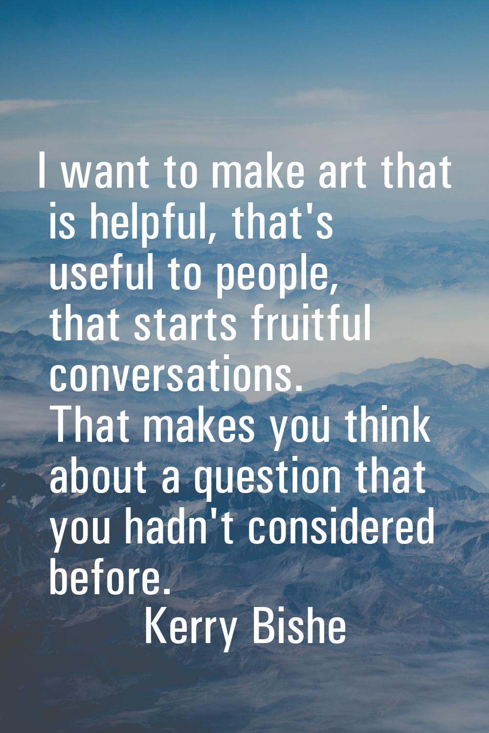 I want to make art that is helpful, that's useful to people, that starts fruitful conversations. Th