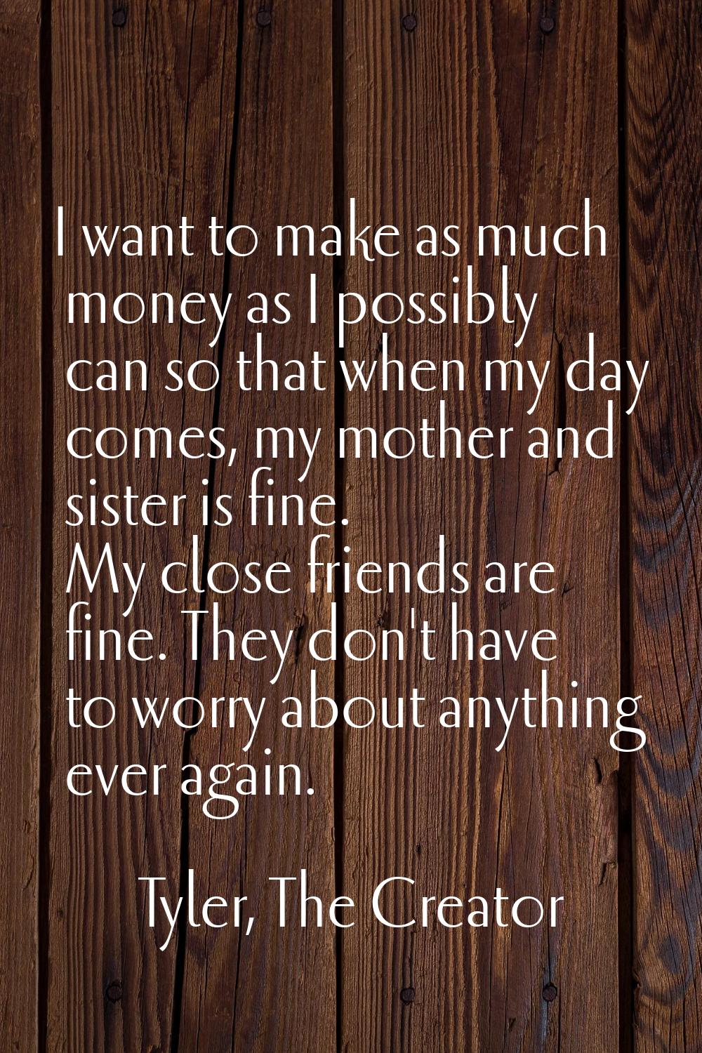 I want to make as much money as I possibly can so that when my day comes, my mother and sister is f