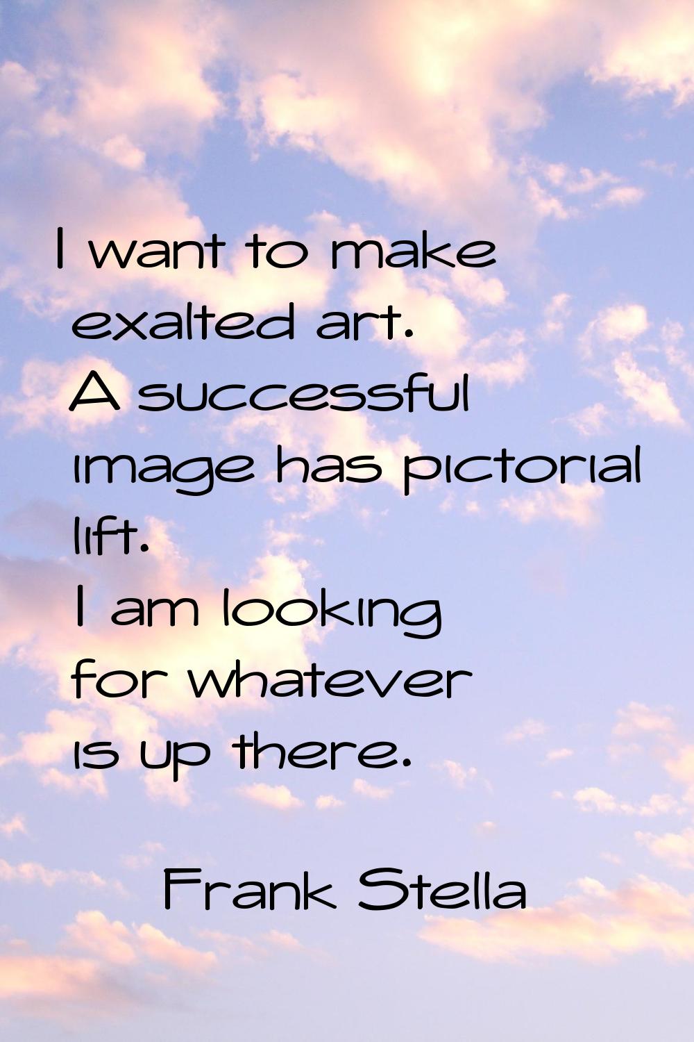 I want to make exalted art. A successful image has pictorial lift. I am looking for whatever is up 