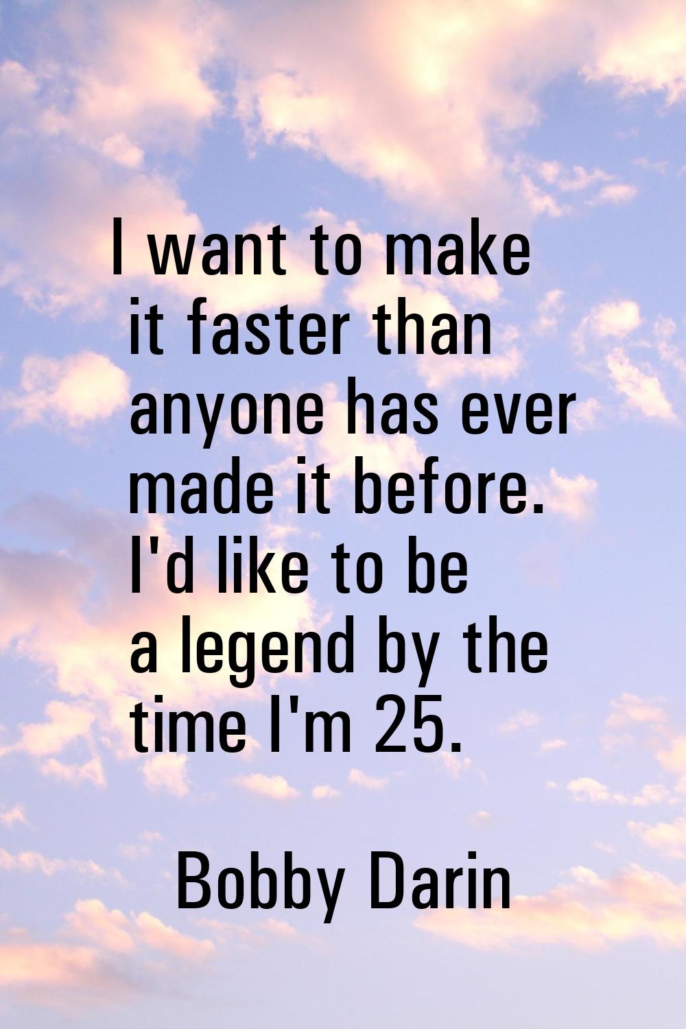I want to make it faster than anyone has ever made it before. I'd like to be a legend by the time I