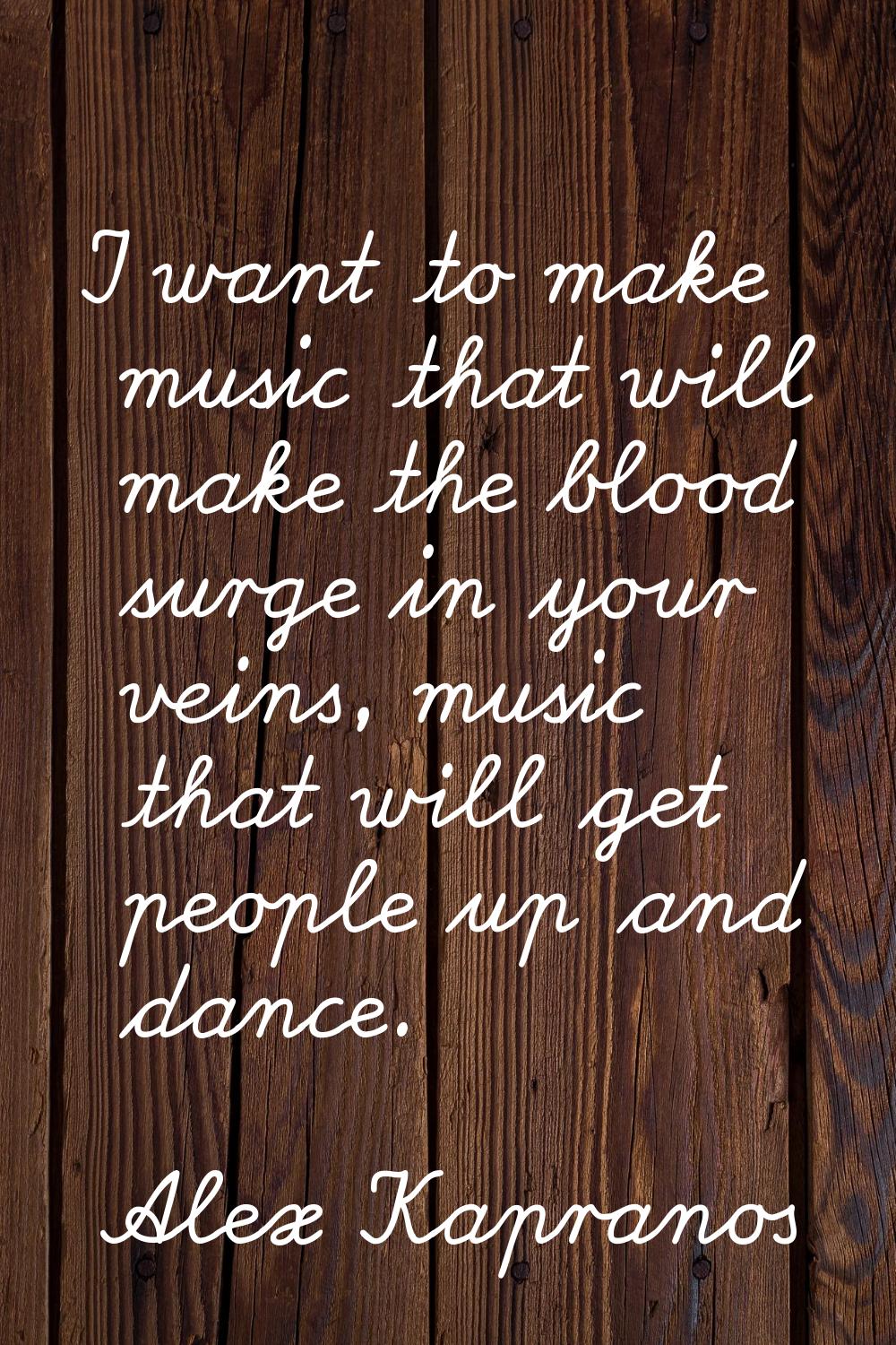 I want to make music that will make the blood surge in your veins, music that will get people up an