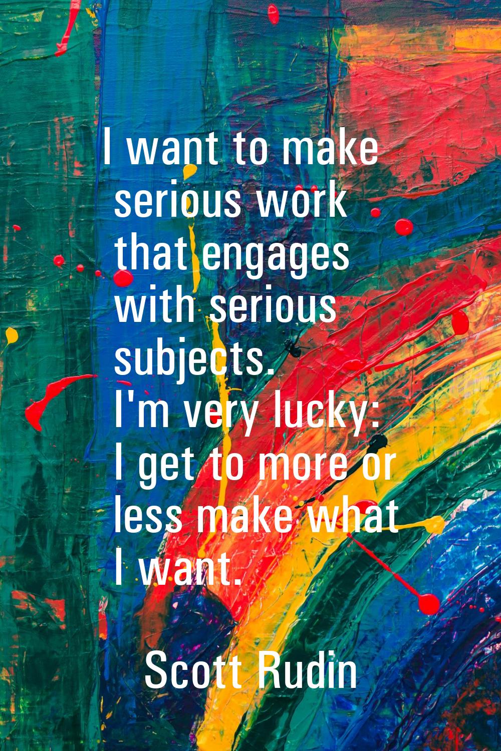 I want to make serious work that engages with serious subjects. I'm very lucky: I get to more or le
