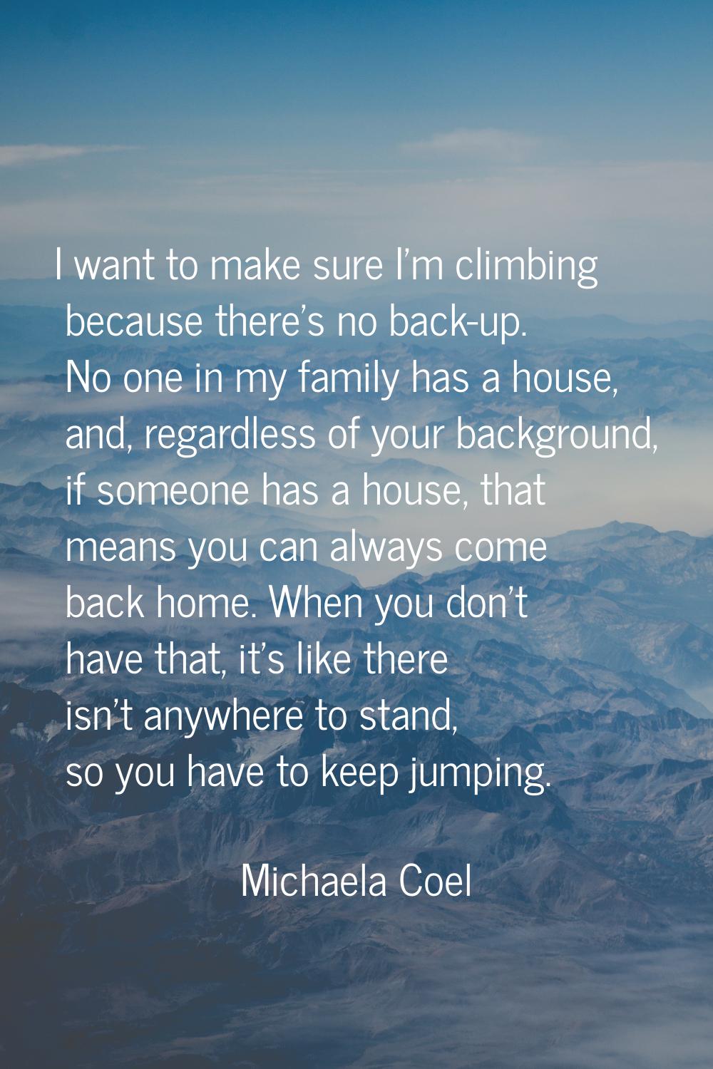 I want to make sure I'm climbing because there's no back-up. No one in my family has a house, and, 