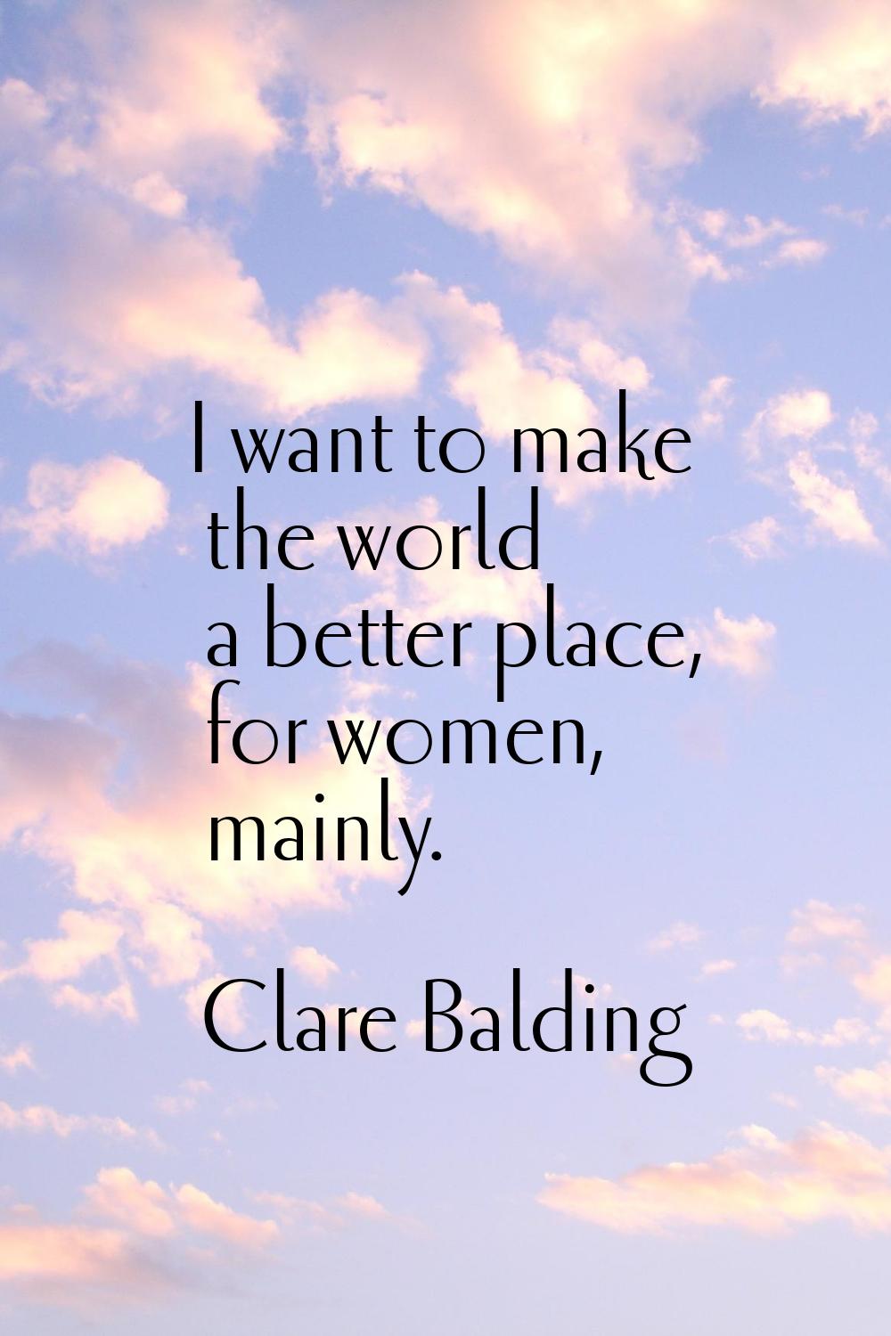 I want to make the world a better place, for women, mainly.