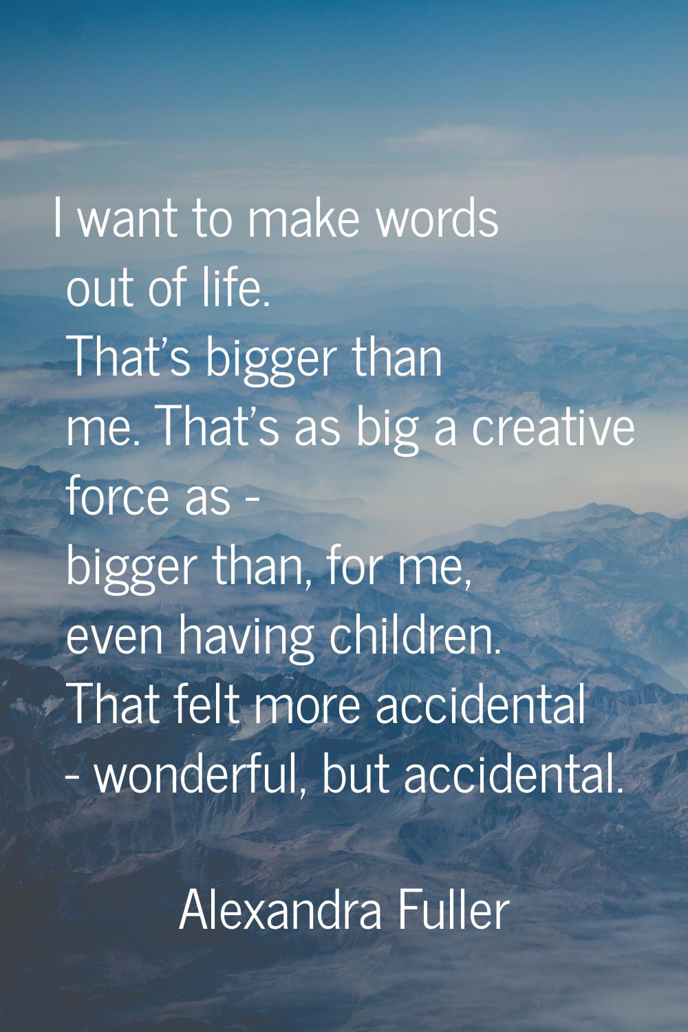 I want to make words out of life. That's bigger than me. That's as big a creative force as - bigger