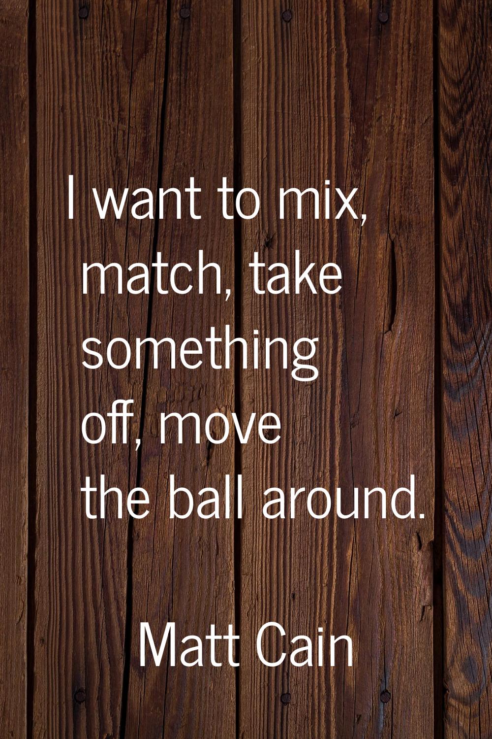 I want to mix, match, take something off, move the ball around.