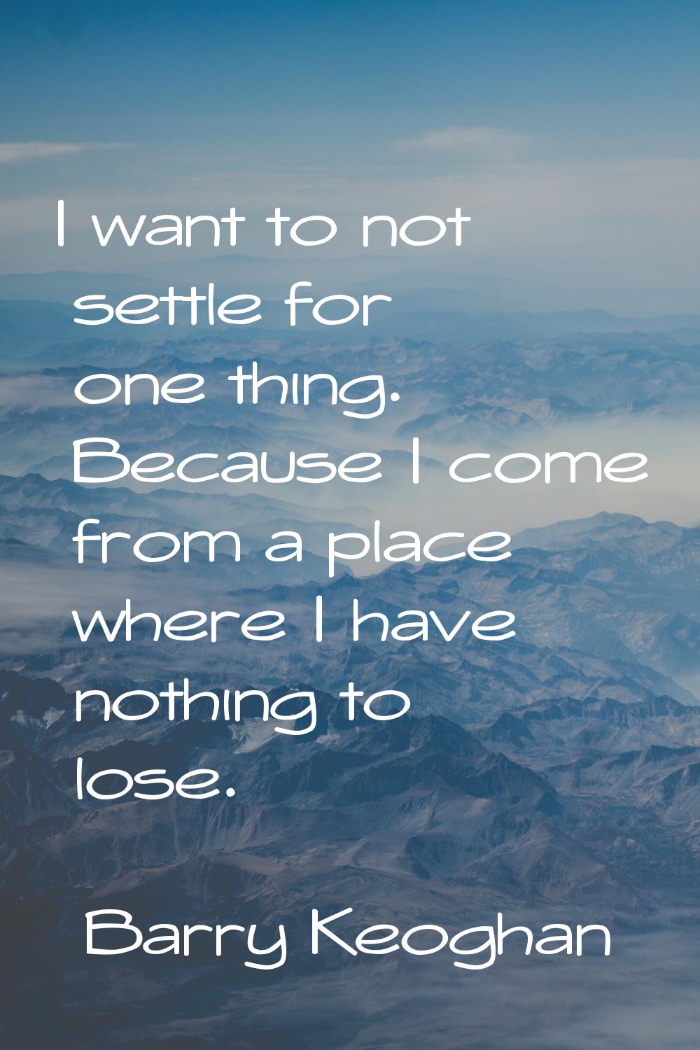 I want to not settle for one thing. Because I come from a place where I have nothing to lose.