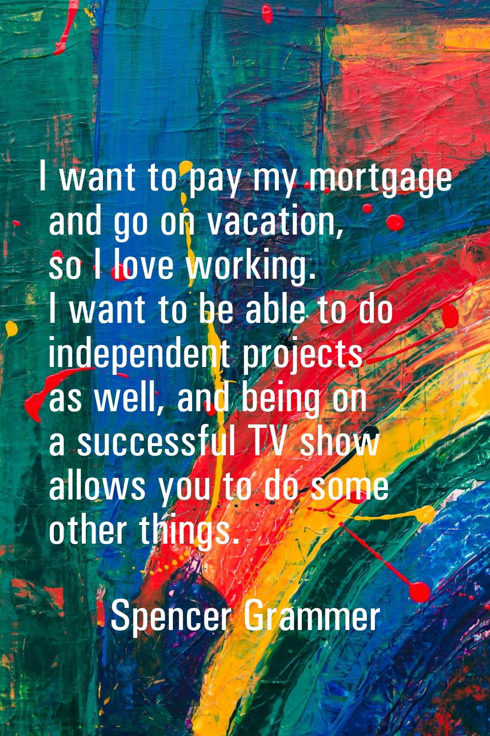 I want to pay my mortgage and go on vacation, so I love working. I want to be able to do independen