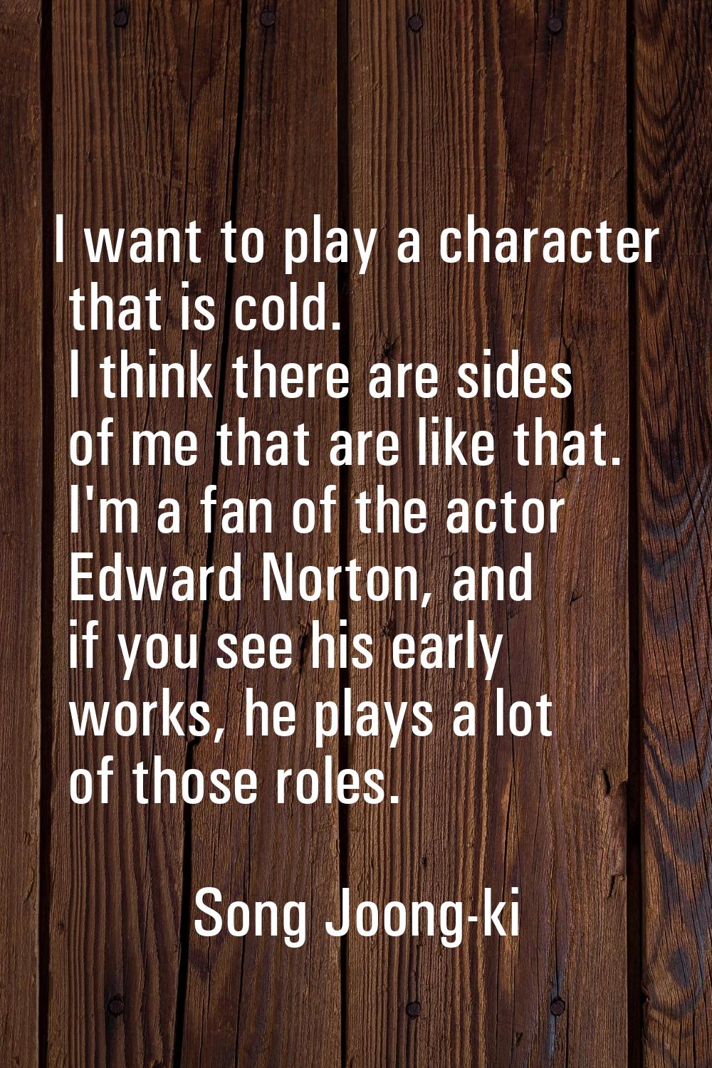 I want to play a character that is cold. I think there are sides of me that are like that. I'm a fa