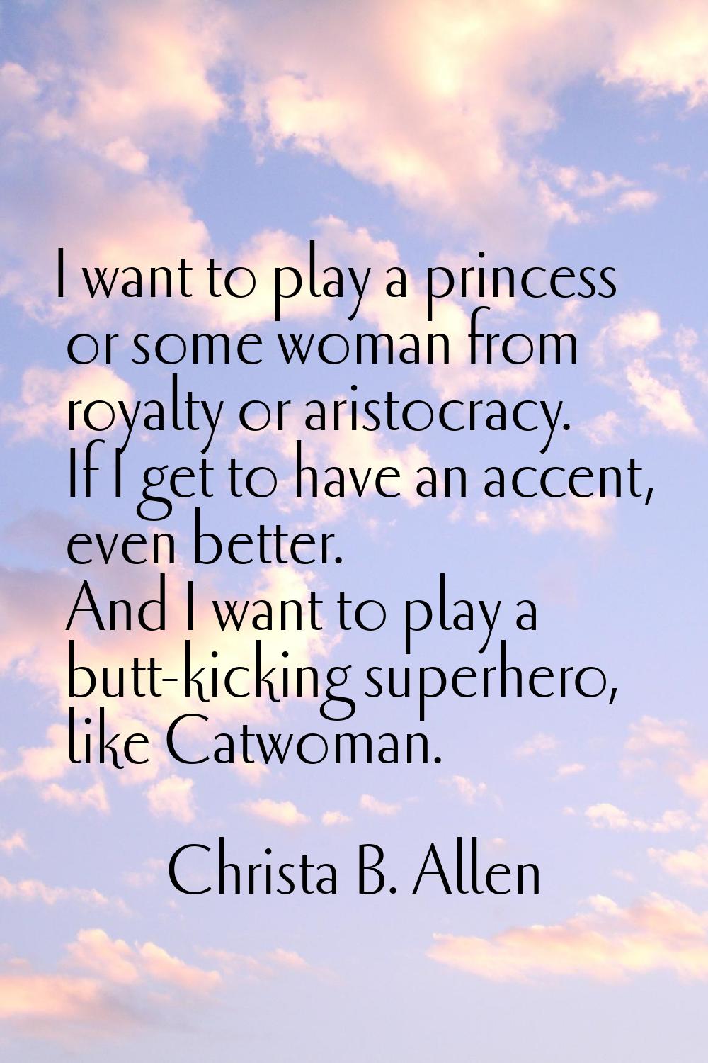 I want to play a princess or some woman from royalty or aristocracy. If I get to have an accent, ev