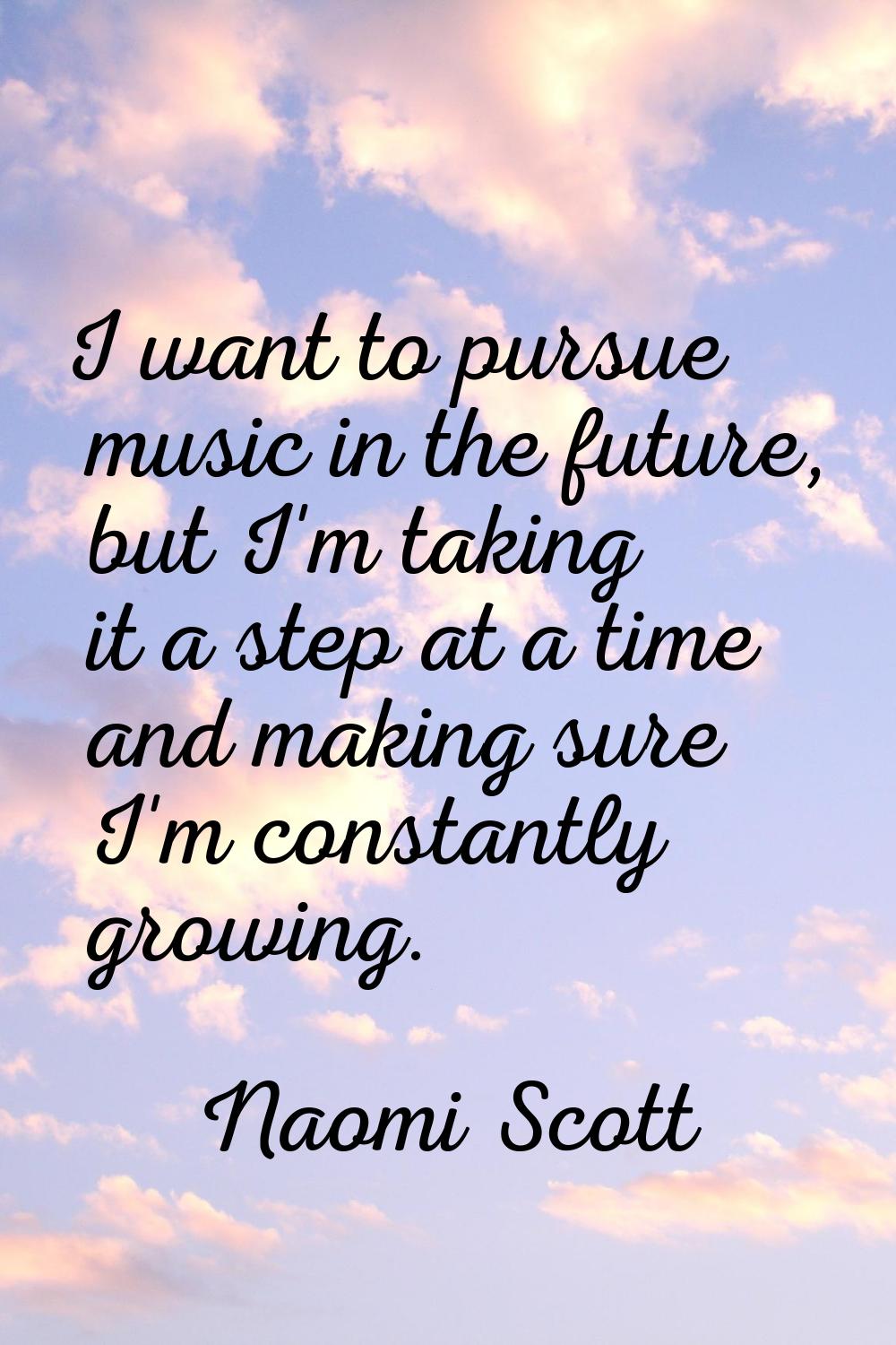 I want to pursue music in the future, but I'm taking it a step at a time and making sure I'm consta