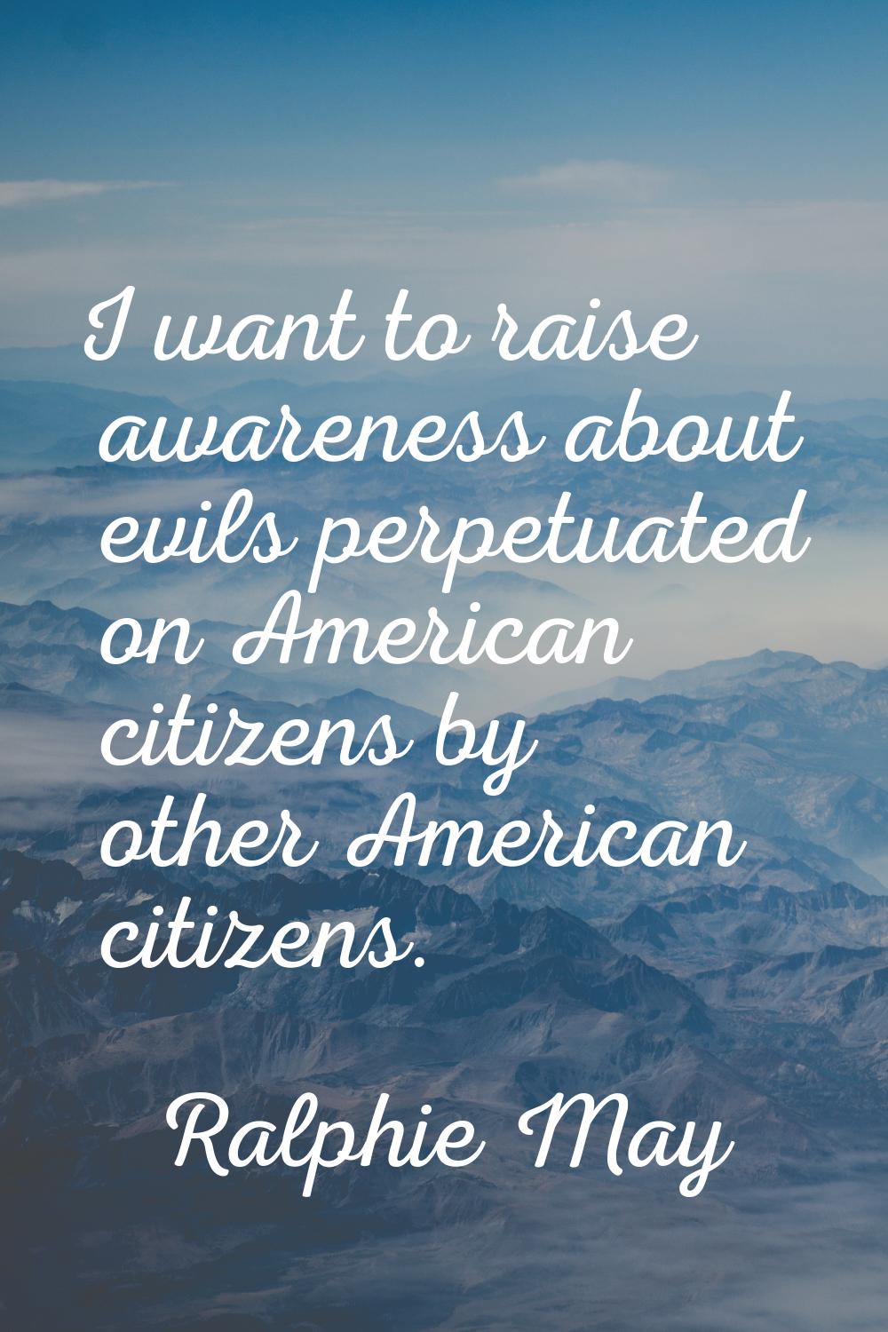 I want to raise awareness about evils perpetuated on American citizens by other American citizens.