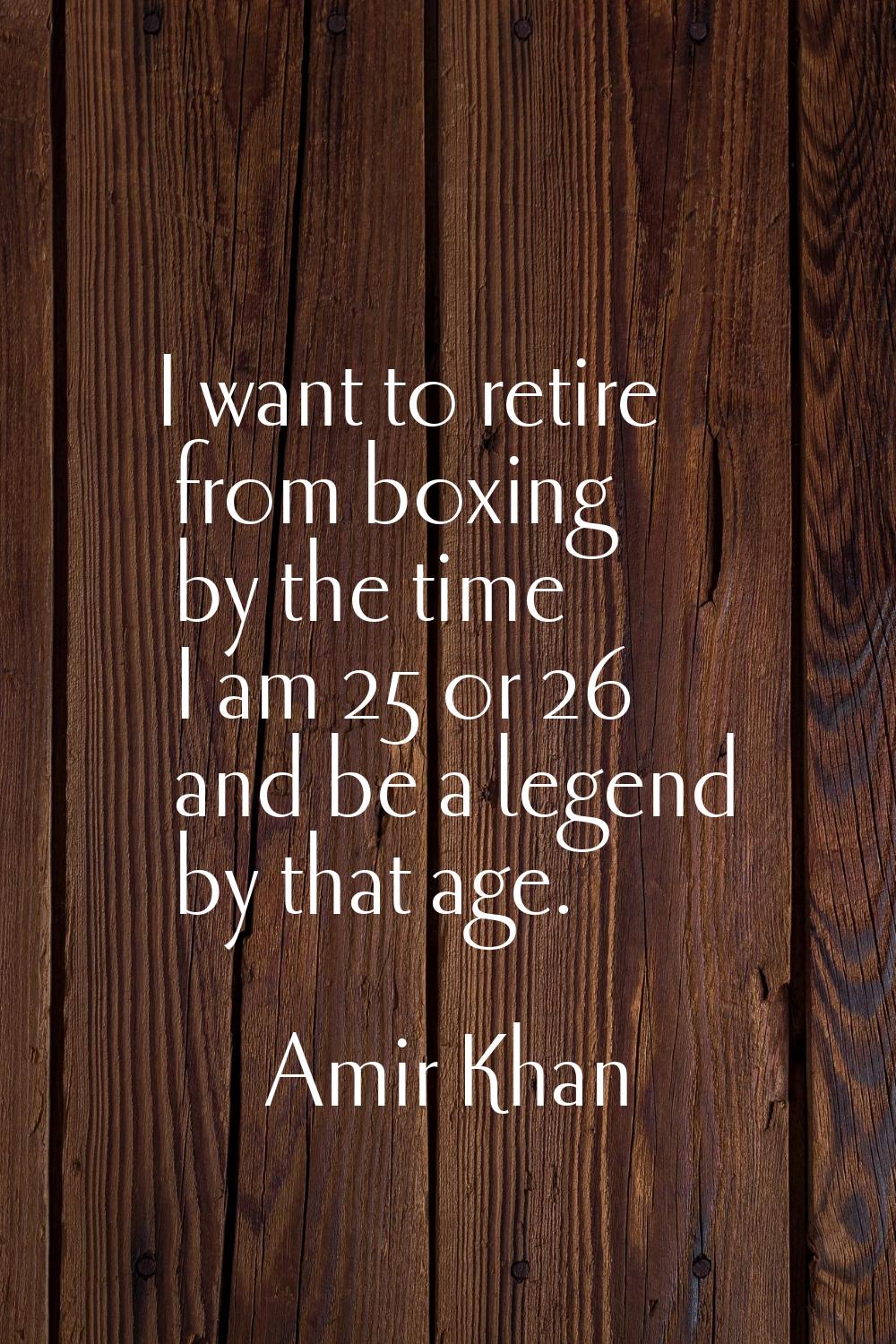 I want to retire from boxing by the time I am 25 or 26 and be a legend by that age.