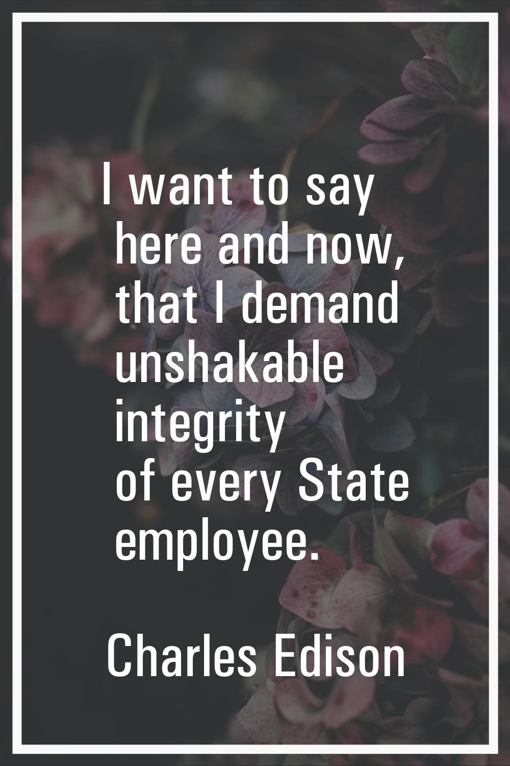 I want to say here and now, that I demand unshakable integrity of every State employee.