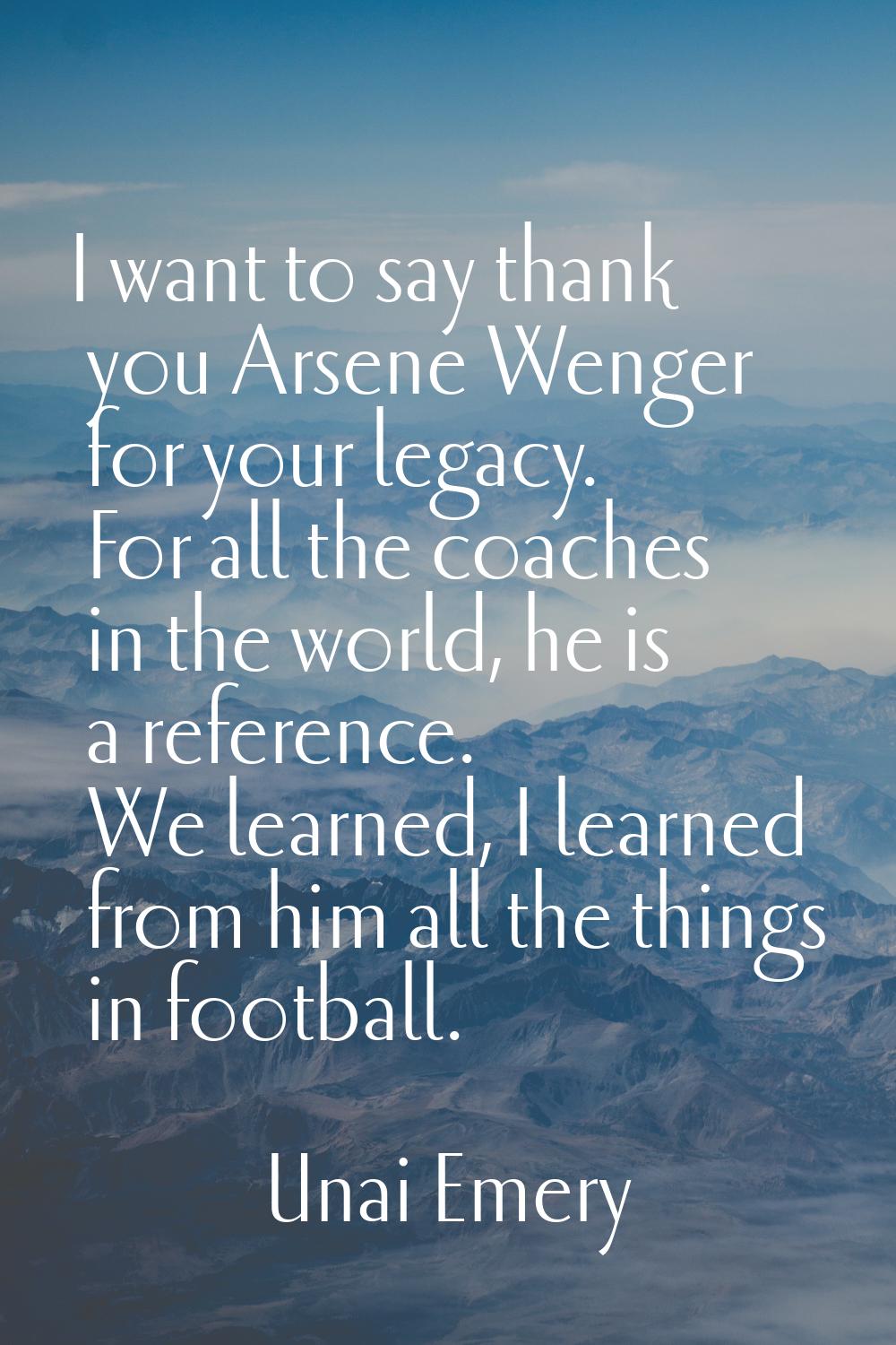 I want to say thank you Arsene Wenger for your legacy. For all the coaches in the world, he is a re