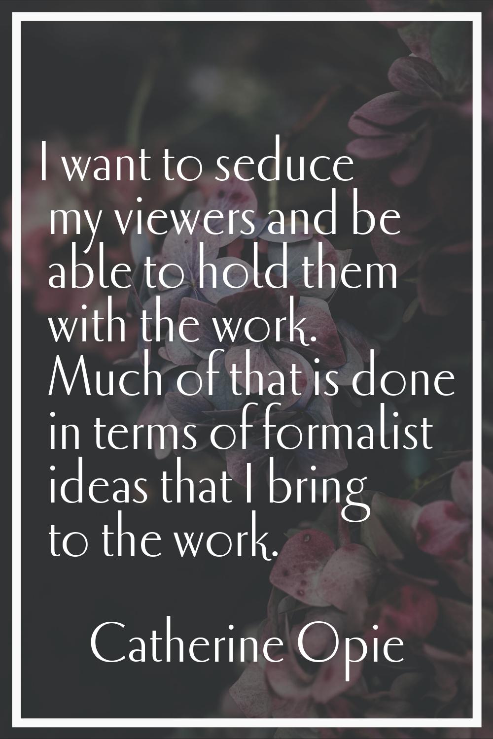 I want to seduce my viewers and be able to hold them with the work. Much of that is done in terms o