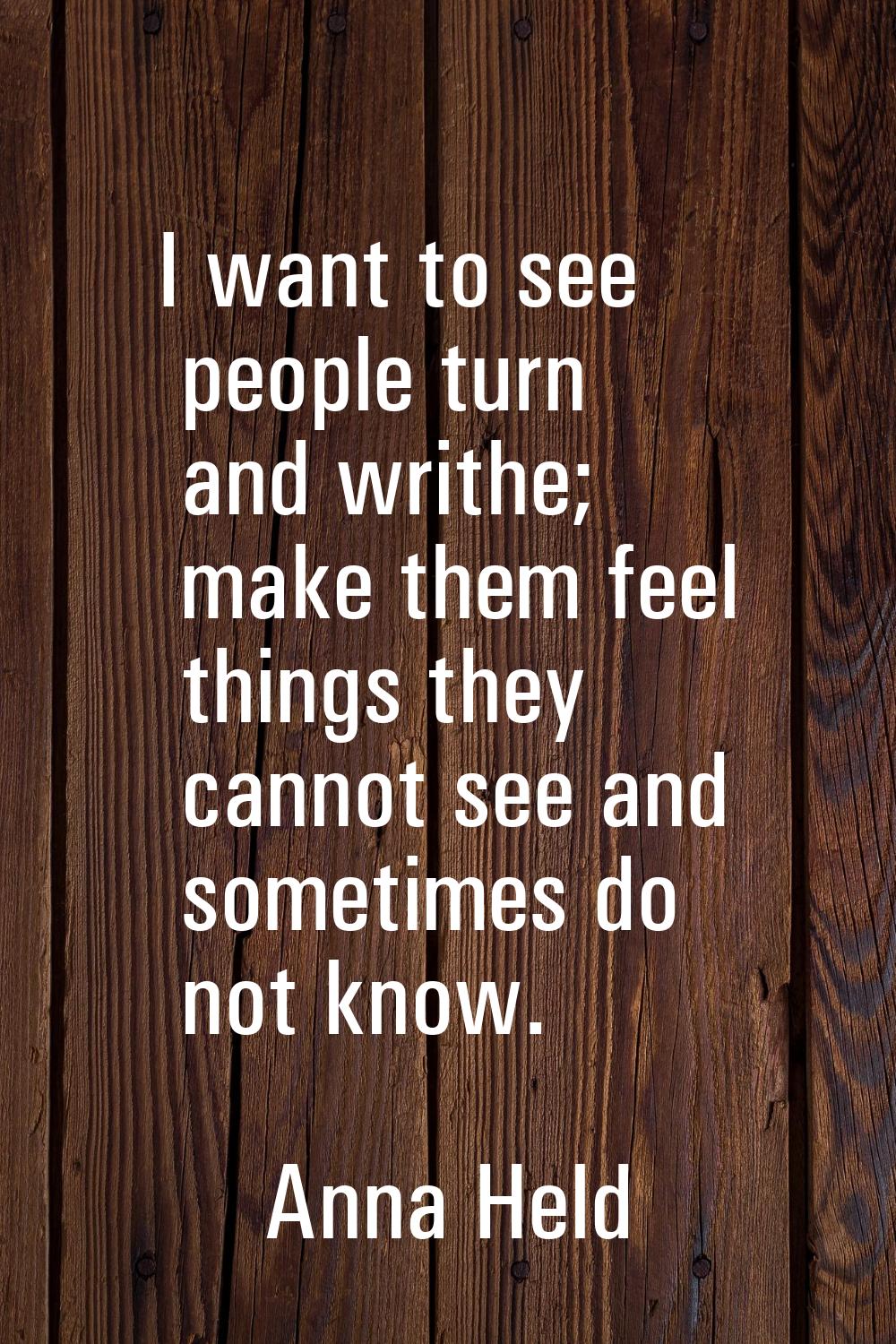I want to see people turn and writhe; make them feel things they cannot see and sometimes do not kn