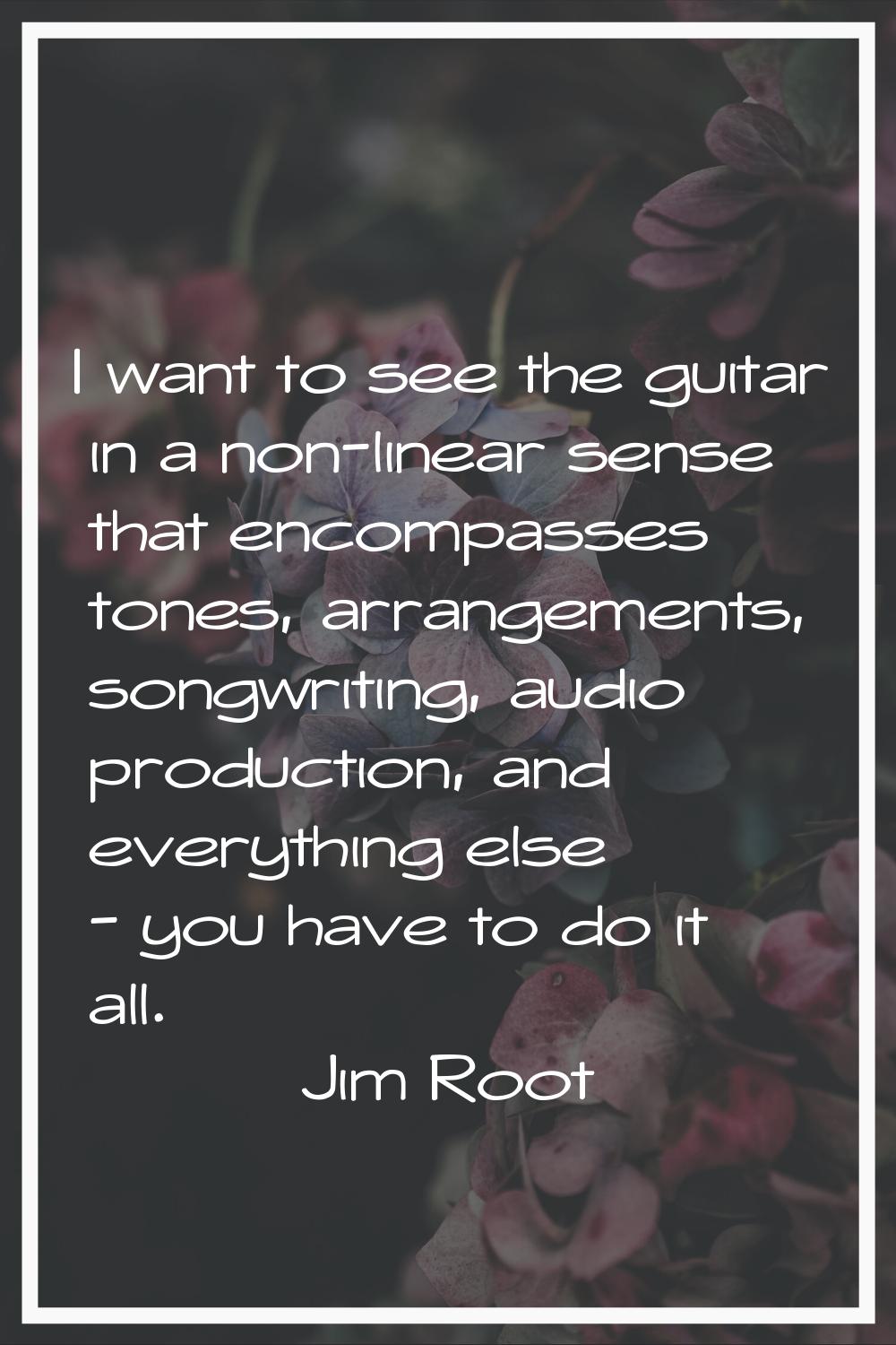 I want to see the guitar in a non-linear sense that encompasses tones, arrangements, songwriting, a