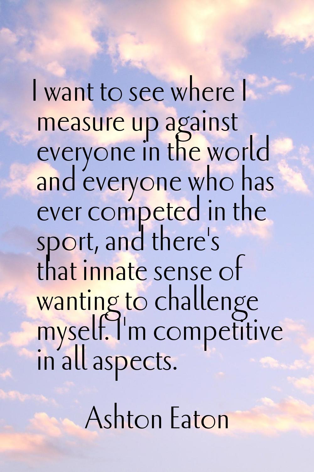 I want to see where I measure up against everyone in the world and everyone who has ever competed i
