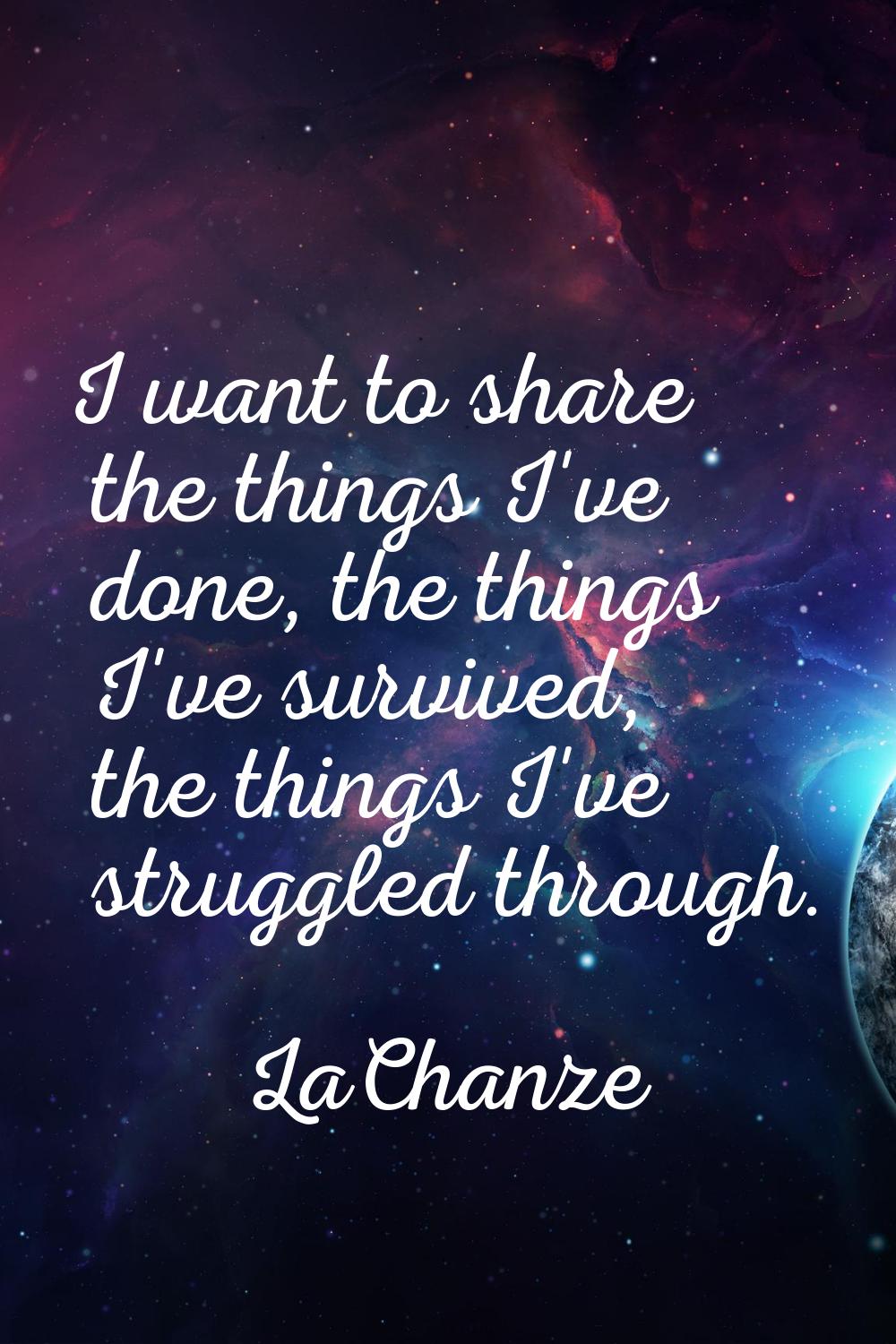 I want to share the things I've done, the things I've survived, the things I've struggled through.
