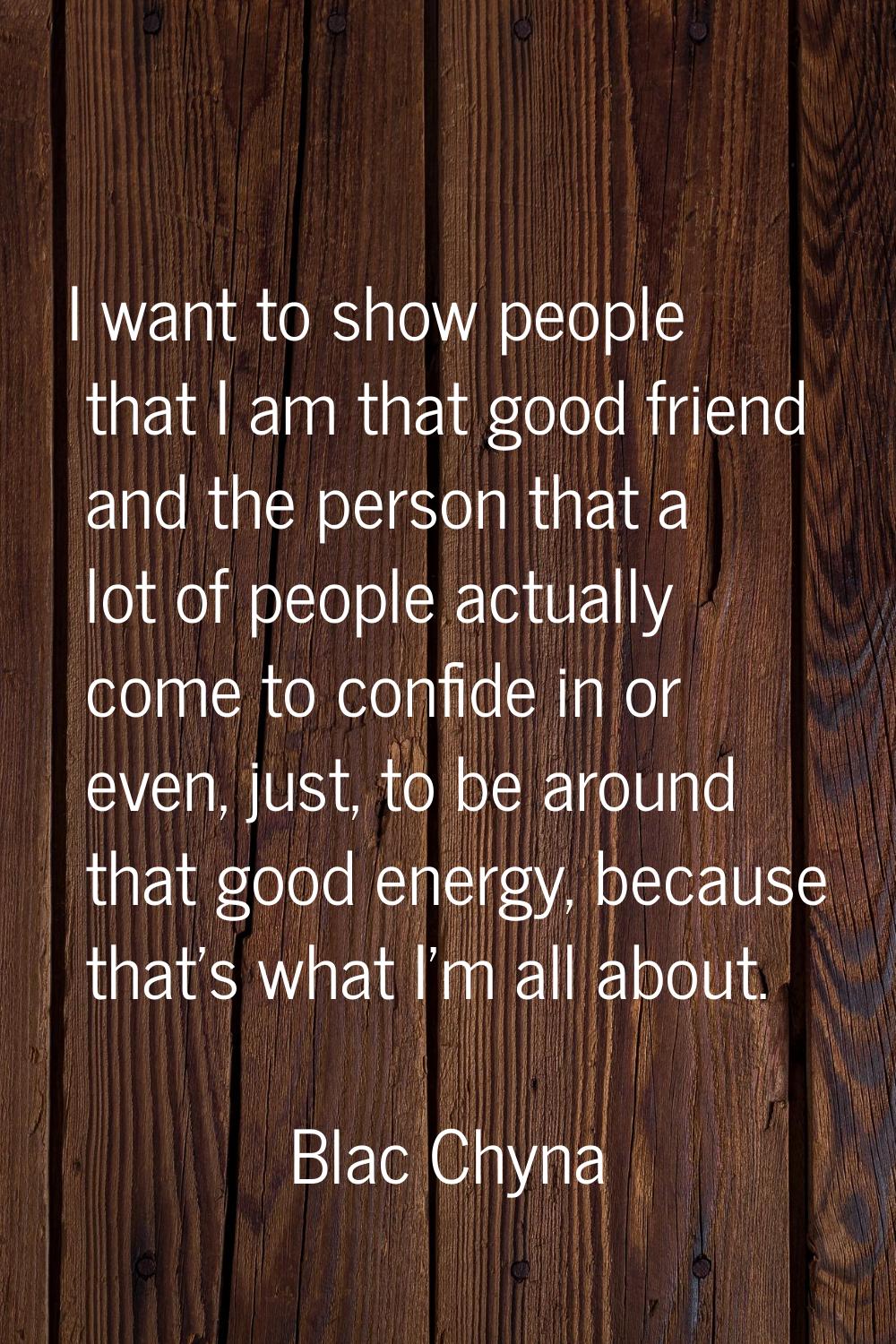 I want to show people that I am that good friend and the person that a lot of people actually come 