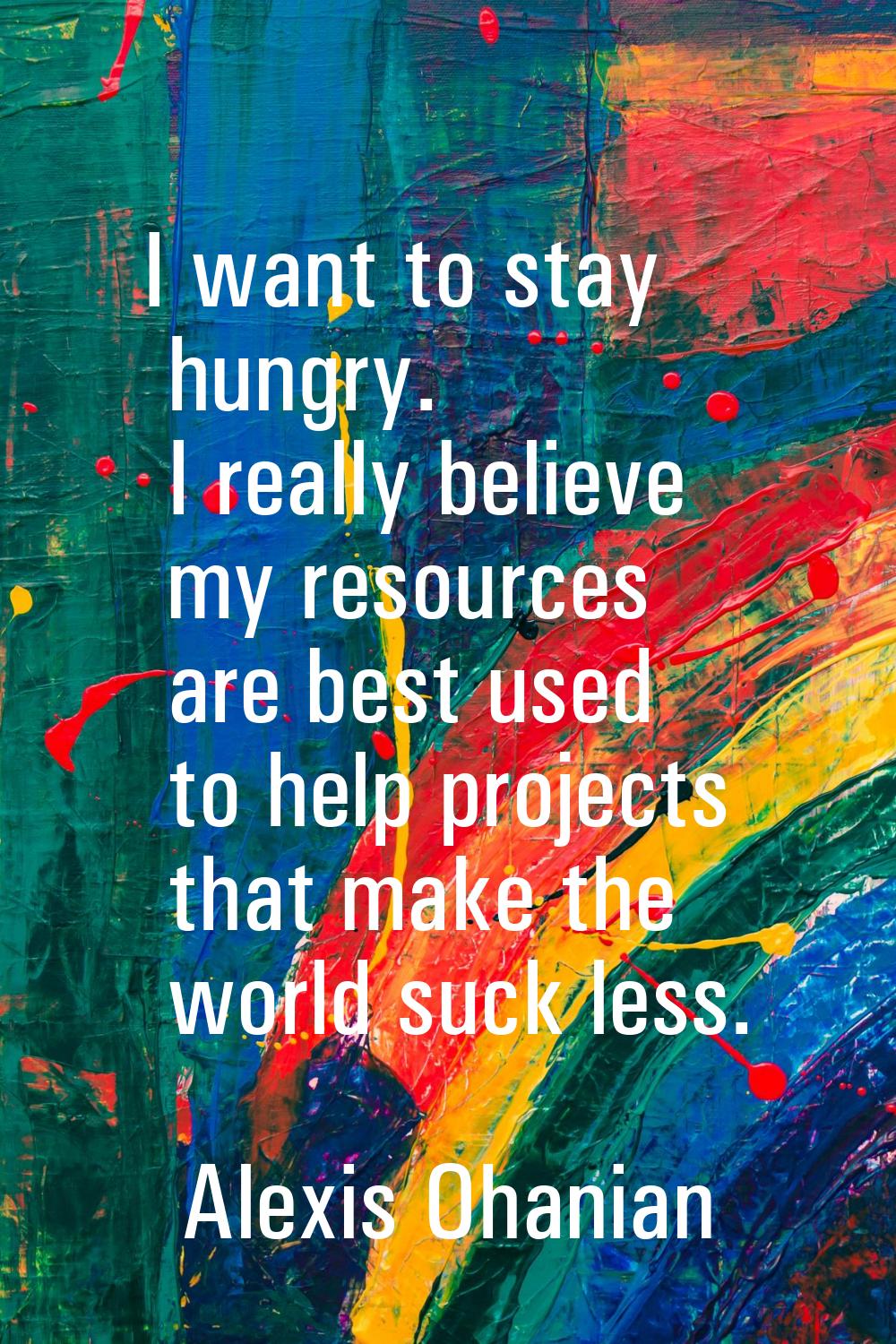 I want to stay hungry. I really believe my resources are best used to help projects that make the w