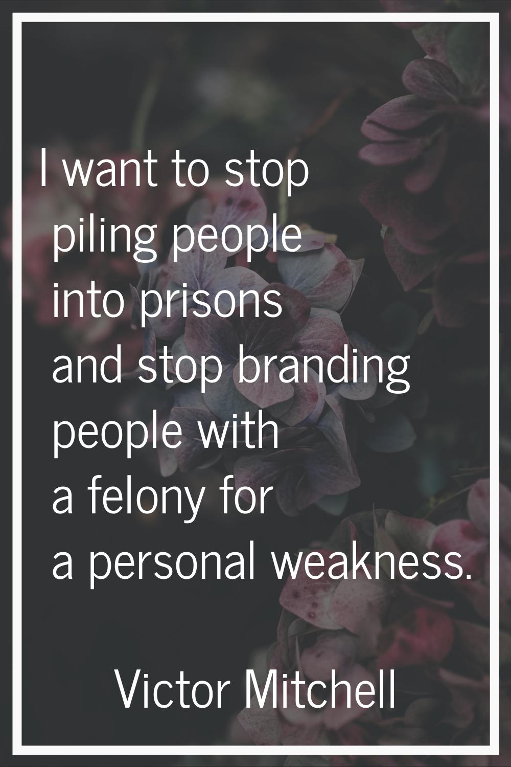 I want to stop piling people into prisons and stop branding people with a felony for a personal wea