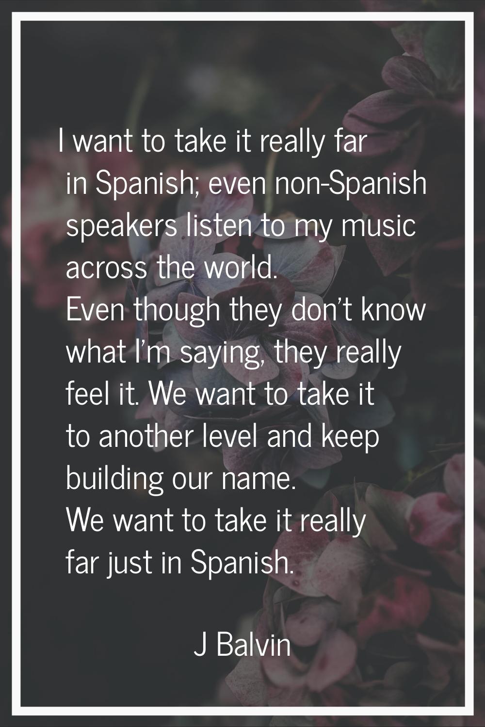 I want to take it really far in Spanish; even non-Spanish speakers listen to my music across the wo