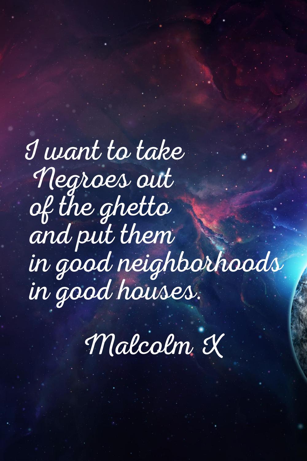 I want to take Negroes out of the ghetto and put them in good neighborhoods in good houses.