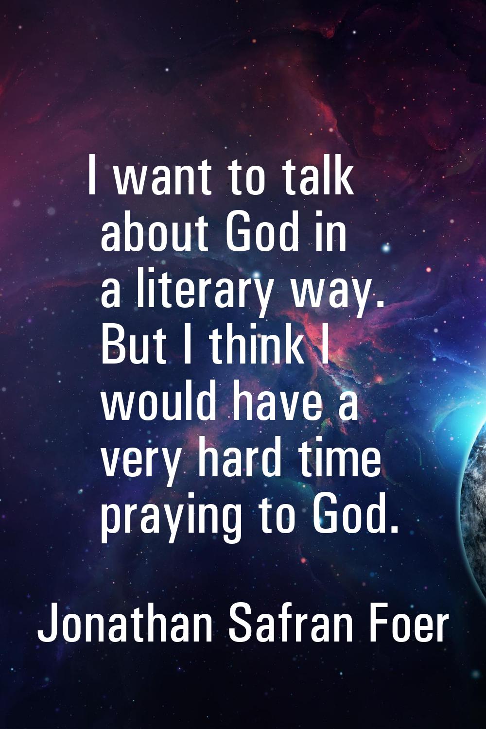 I want to talk about God in a literary way. But I think I would have a very hard time praying to Go