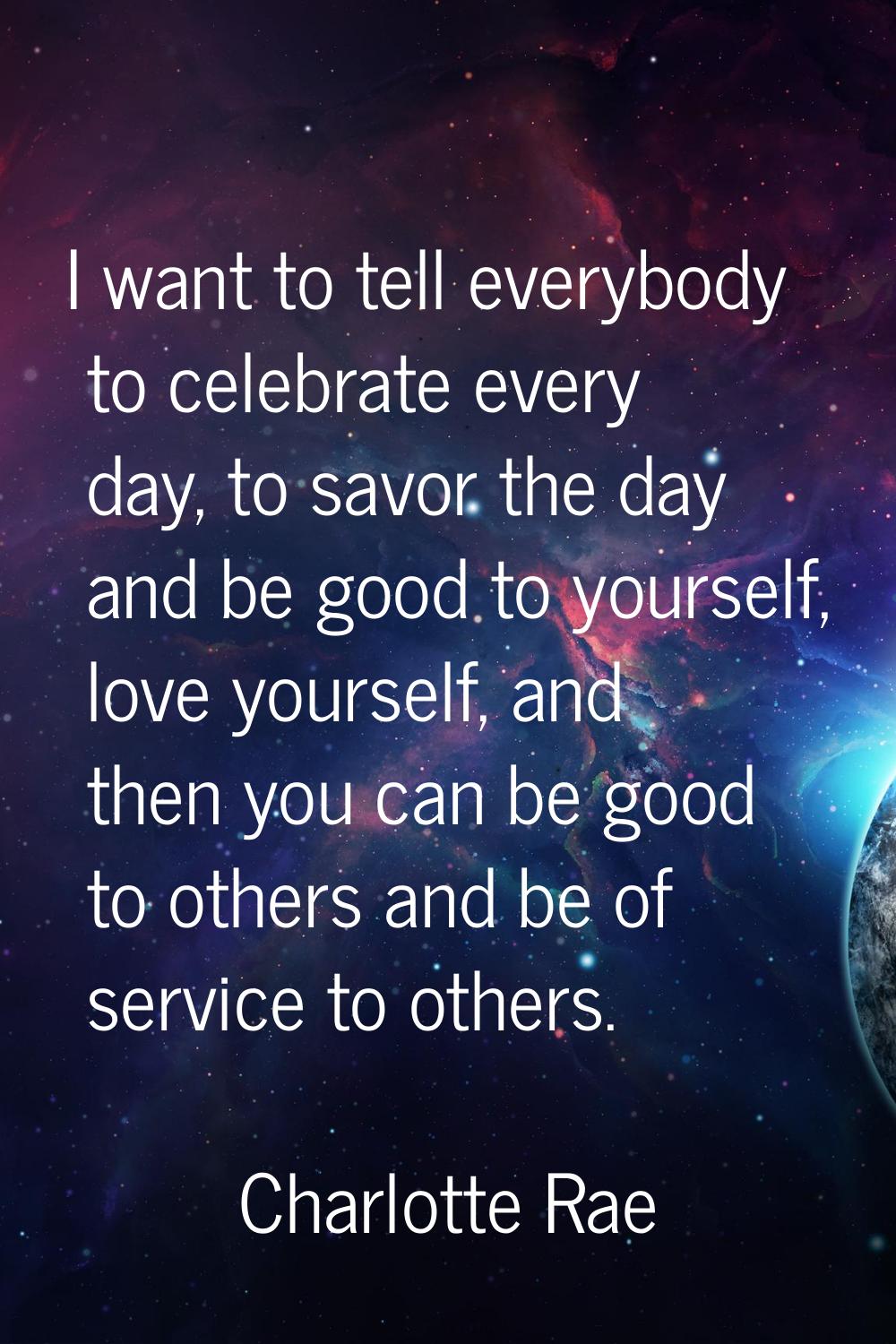 I want to tell everybody to celebrate every day, to savor the day and be good to yourself, love you