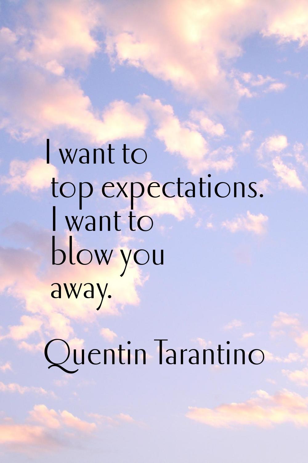 I want to top expectations. I want to blow you away.